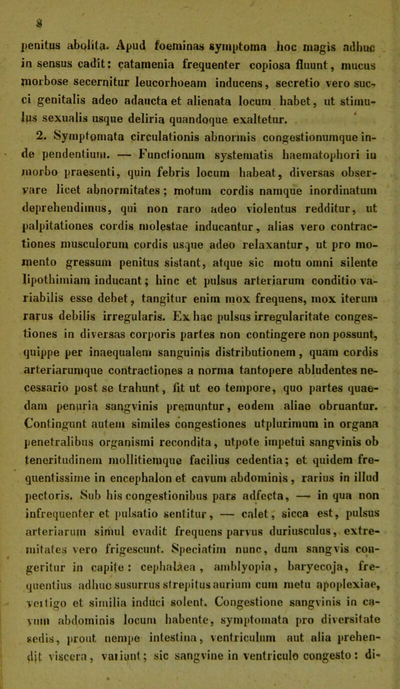 penitus abplita. Apud foeminas symptoma hoc magis adhuc in sensus cadit: catamenia frequenter copiosa fluunt, mucus morbose secerqitur leucorhoeam inducens, secretio vero suc- ci genitalis adeo adaucta et alienata locum habet, ut stimu- lus sexualis usque deliria quandoque exaltetur. 2. Symptomata circulationis abnormis congestionumque in- de pendentium. — Functionum systematis haematophori iu morbo praesenti, quin febris locum habeat, diversas obser- vare licet abnormitates; motum cordis namque inordinatum deprehendimus, qui non raro adeo violentus redditur, ut palpitationes cordis molestae inducantur, alias vero contrac- tiones musculorum cordis usque adeo relaxantur, ut pro mo- mento gressum penitus sistant, atque sic motu omni silente lipothimiam inducant; hinc et pulsus arteriarum conditio va- riabilis esse debet, tangitur enim mox frequens, mox iterum rarus debilis irregularis. Ex hac pulsus irregularitate conges- tiones in diversas corporis partes non contingere non possunt, quippe per inaequalem sanguinis distributionem, quam cordis arteriarumque contractiopes a norma tantopere abludentes ne- cessario post se trahunt, fit ut eo tempore, quo partes quae- dam penuria sangvinis premuntur, eodem aliae obruantur. Contingunt autem similes congestiones utplurimum in organa penetralibus organismi recondita, utpote impetui sangvinis ob teneritudinem mollitiemque facilius cedentia; et quidem fre- quentissime in encephalon et cavum abdominis, rarius in illud pectoris. Sub his congestionibus pars adfeqta, — in qua non infrequenter et pulsatio sentitur, — calet, sicca est, pulsus arteriarum simul evadit frequens parvus duriusculus, extre- mitates vero frigescunt. Speciatim nunc, dum sangvis con- geritur in capite: cei)iialaea, amblyopia, baryecoja, fre- quentius adhuc susurrus strepitus aurium cum metu apoplexiae, veiligo et similia induci solent. Congestione sangvinis in ca- vum abdominis locum habente, symptomata pro diversitate sedis, prout nempe intestina, ventriculum aut alia prehen- dit viscera, vaiiunt; sic sangvine in ventriculo congesto: di-