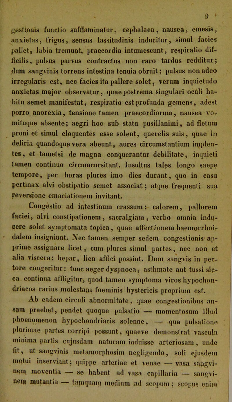 gesJionis fnncUo sufflaminatur, cephalaea, nausea, emesis, anxietas, frigus, sensus lassitudinis inducitur, simul facies pallet, labia tremunt, praecordia intumescunt, respiratio dif- ficilis, pulsus parvus contractus non raro tardus redditur; dum sangvinis torrens intestipa tenuia obruit; pulsus non adeo irregularis e^t, nec facies ita pallere solet, verum inquietudo anxietas major observatur, quae postrema singulari ociili ha- bitu semet manifestat, respiratio est profunda gemens, adest porro anorexia, tensione tamen praecordiorum, nausea vot mituque absente; aegri hoc sub statu pusillanimi, ad fletum proni et simul eloquentes esse solent, querelis suis, quae iii deliria quandoque vera abeunt, aures circumstantium iujplen- tes, et tametsi de magna conquerantur debilitate, inquieti tamen continuo circumcursitant. Insultus tales longo saepe tempore, per horas plures imo dies durant, quo in casu pertinax alvi obstipatio semet associat; atque frequenti sua reversione emaciationem invitant. Congestio ad igtestinum crassum: calorem, pallorem faciei, alvi constipationem, sacralgiam , verbo omnia indu- cere solet symptomata topica, quae affectionem haemorrhoir dalem insigniunt. Nec tamen seniper sedem congestionis' ap- prime assignare licet, cum plures simul partes, nec non et alia viscera: hepar, lien affici possint. Dum sangvis in pec- tore congeritur: tunc aeger dyspnoea, asthmate aut tussi sic- ca continua affligitur, quod tamen symptoma viros hypochon- driacos rarius molestans foeminis hystericis proprium est. Ab eadem circuli abnormitate, quae congestionibus an- sam praebet, pendet quoque pulsatio — momentosum illud phoenomenon hypochondriacis solenne, — qua pulsatione plurimae partes corripi possunt, quaeve demonstrat vascula minima partis cujusdam naturam induisse arteriosam , undo fit, ut sangvinis metamorphosim negligendo, soli ejusdem motui inserviant; qui]>pe arteriae et venae — vnsa sangvi- nem moventia — se habent ad vasa capillaria — sang\i- Reqi mutantia — tamquaiu medium ad scopum; sqopus enim