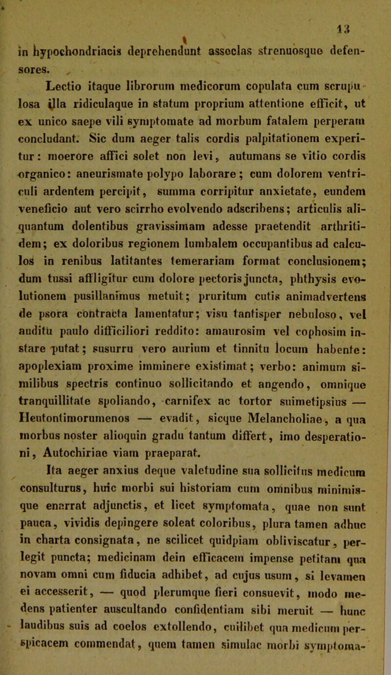 in hypochondriacis deprehendunt associas strenubsquo defen- sores. Lectio itaque librorum medicorum copulata cum scrupu- losa ^la ridiculaque in statum proprium attentione efficit, ut ex unico saepe vili symptomate ad morbum fatalem perperam concludant. Sic dum aeger talis cordis palpitationem experi- tur : moerore affici solet non levi, autumans se vitio cordis organico: aneurismate polypo laborare; cum dolorem ventri- culi ardentem percipit, summa corripitur anxietate, eundem veneficio aut vero scirrho evolvendo adscribens; articulis ali- quantum dolentibus gravissimam adesse praetendit arthriti- dem ; ex doloribus regionem lumbalem occupantibus ad calcu- los in renibus latitantes temerariam format conclusionem; dum tussi affligitur cum dolore pectoris juncta, phthysis evo- lutionem pusillanfmus metuit; pruritum cutis animadvertens de psora cbntracta lamentatur; visu tantisper nebuloso, vel auditu paulo difficiliori reddito: amaurosim vel cophosiin in- stare qmtat; susurru vero aurium et tinnitu locum habente: apoplexiam proxime imminere existimat; verbo: animum si- milibus spectris continuo sollicitando et angendo, omnique tranquillitate spoliando, -carnifex ac tortor suimetipsius — Heutontimorumenos — evadit, sicque Melancholiae, a qua morbus noster alioquin gradu tantum differt, imo desperatio- ni, Autochiriac viam praeparat. Ita aeger anxius deque valetudine sua sollicitus medicum consulturus, huic morbi sui historiam cum omnibus minimis- que enarrat adjunctis, et licet symptomata, quae non sunt pauca, vividis depingere soleat coloribus, plura tamen adhuc in charta consignata, ne scilicet quidpiam obliviscatur, per- legit puncta; medicinam dein efficacem impense petitam qua novam omni cum fiducia adhibet, ad cujus usum, si levamen ei accesserit, — quod plerumque fieri consuevit, modo me- dens patienter auscultando confidentiam sibi meruit — hunc - laudibus suis ad coelos extollendo, cuilibet qua medicum per- spicacem commendat, quem tamen simulae morbi symptoma-