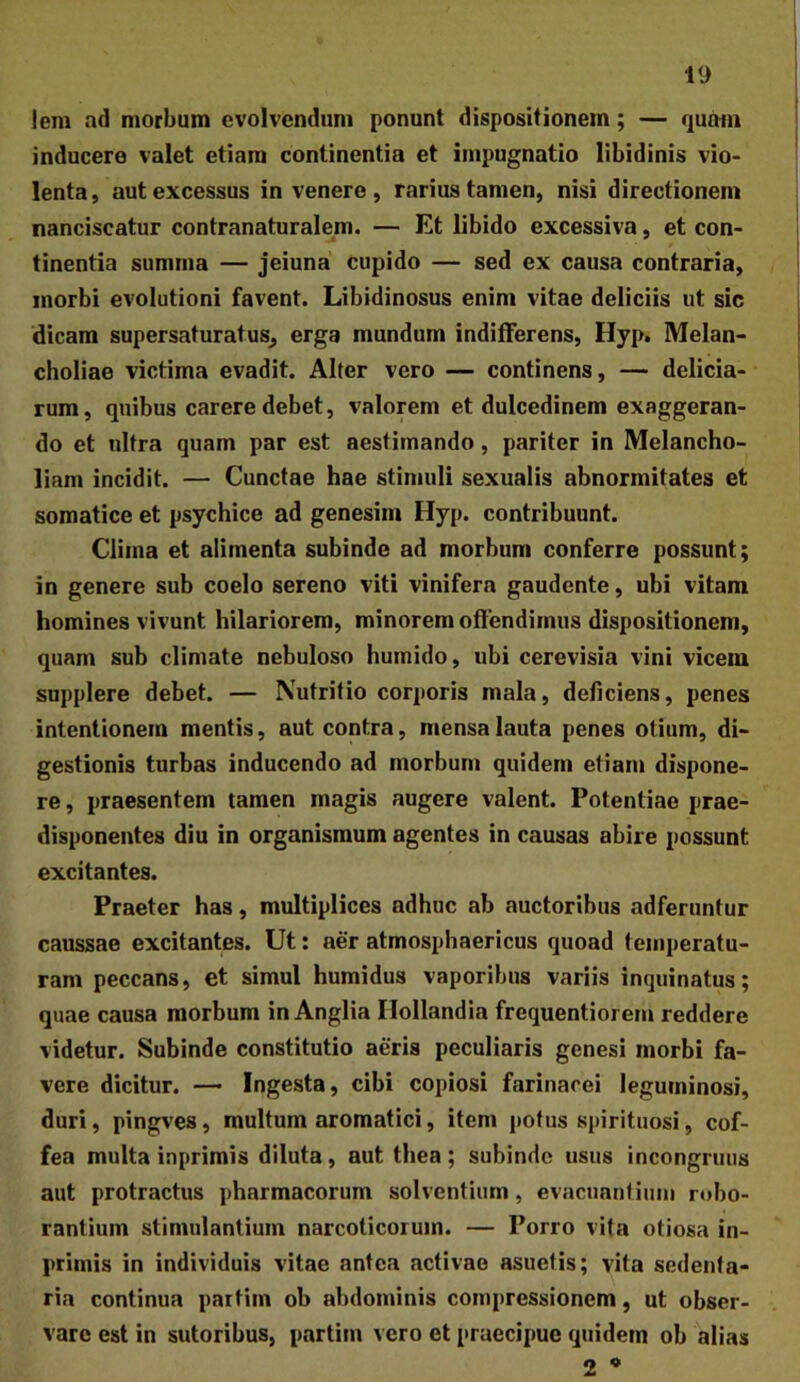 lem ad morbum evolvendum ponunt dispositionem; — quam inducere valet etiam continentia et impugnatio libidinis vio- lenta , aut excessus in venere , rarius tamen, nisi directionem nanciscatur contranaturalem. — Et libido excessiva, et con- tinentia summa — jeiuna cupido — sed ex causa contraria, morbi evolutioni favent. Libidinosus enim vitae deliciis ut sic dicam supersaturatus^ erga mundum indifferens, Hyp. Melan- choliae victima evadit. Alter vero — continens, — delicia- rum, quibus carere debet, valorem et dulcedinem exaggeran- do et ultra quam par est aestimando, pariter in Melancho- liam incidit. — Cunctae hae stimuli sexualis abnormitates et somatice et psychice ad genesim Hyp. contribuunt. Clima et alimenta subinde ad morbum conferre possunt; in genere sub coelo sereno viti vinifera gaudente, ubi vitam homines vivunt hilariorem, minorem offendimus dispositionem, quam sub climate nebuloso hurnido, ubi cerevisia vini vicem supplere debet. — Nutritio corporis mala, deliciens, penes intentionem mentis, aut contra, mensa lauta penes otium, di- gestionis turbas inducendo ad morbum quidem etiam dispone- re , praesentem tamen magis augere valent. Potentiae prae- disponentes diu in organismum agentes in causas abire possunt excitantes. Praeter has, multiplices adhuc ab auctoribus adferuntur caussae excitantes. Ut: aer atmosphaericus quoad temperatu- ram peccans, et simul humidus vaporibus variis inquinatus; quae causa morbum in Anglia Ilollandia frequentiorem reddere videtur. Subinde constitutio aeris peculiaris genesi morbi fa- vere dicitur. — Ingesta, cibi copiosi farinacei leguminosi, duri, pingves, multum aromatici, item potus spirituosi, cof- fea multa inprimis diluta, aut thea ; subinde usus incongruus aut protractus pharmacorum solventium, evacuanliuni robo- rantium stimulantium narcoticorum. — Porro vita otiosa in- primis in individuis vitae antea activae asuetis; vita sedenta- ria continua partiin ob abdominis compressionem, ut obser- vare est in sutoribus, partim vero et praecipue quidem ob alias 2 •