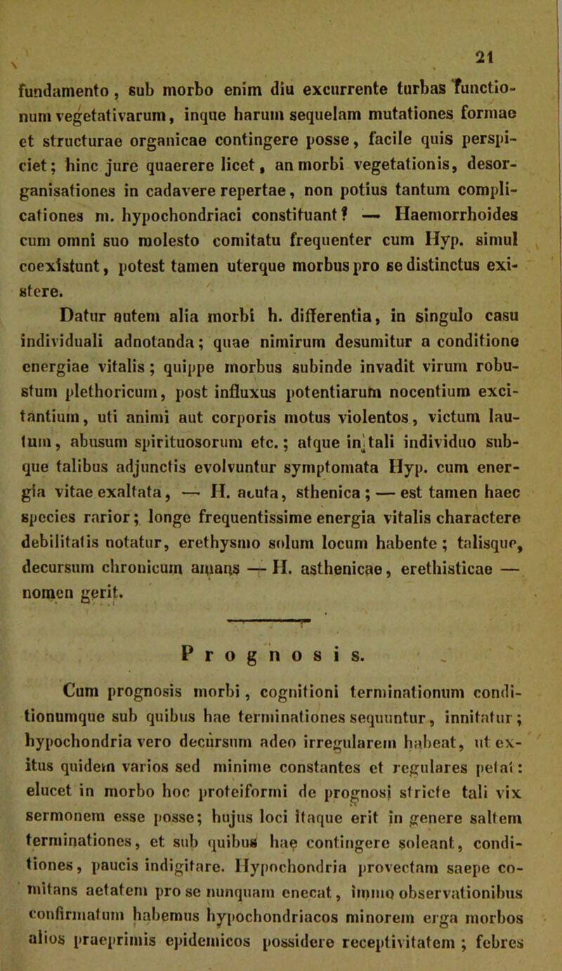 fundamento, sub morbo enim diu excurrente turbas Tunctio- num vegetativarum, inque harum sequelam mutationes formae et structurae organicae contingere posse, facile quis perspi- ciet; hinc jure quaerere licet, an morbi vegetationis, desor- ganisationes in cadavere repertae, non potius tantum compli- cationes m. hypochondriaci constituant? — Haemorrhoides cum omni suo molesto comitatu frequenter cum Hyp. simul coexistunt, potest tamen uterque morbus pro se distinctus exi- stere. Datur autem alia morbi h. differentia, in singulo casu individuali adnotanda; quae nimirum desumitur a conditione energiae vitalis; quippe morbus subinde invadit virum robu- stum plethoricum, post influxus potentiarum nocentium exci- tantium, uti animi aut corporis motus violentos, victum lau- tum, abusum spirituosorum etc.; atque imtali individuo sub- que talibus adjunctis evolvuntur symptomata Hyp. cum ener- gia vitae exaltata, —■ H. acuta, sthenica ; — est tamen haec species rarior; longe frequentissime energia vitalis charactere debilitatis notatur, erethysmo solum locum habente; talisque, decursum chronicum ainans ^ H. asthenicae, erethisticae — nomen gerit. Prognosis. Cum prognosis morbi, cognitioni terminationum condi- lionumque sub quibus hae terminationes sequuntur, innitatur; hypochondria vero decursum adeo irregularem habeat, ut ex- ' itus quidem varios sed minime constantes et regulares petat: elucet in morbo hoc proteiformi de prognosi stricte tali vix sermonem esse posse; hujus loci itaque erit in genere saltem terminationes, et sub quibus ha? contingere soleant, condi- tiones , paucis indigitare. Hypochondria provectam saepe co- niitans aetatem pro se nunquam enecat, immo observationibus confirmatum habemus hypochondriacos minorem erga morbos alios pracprimis epidemicos possidere receptivitatem ; febres