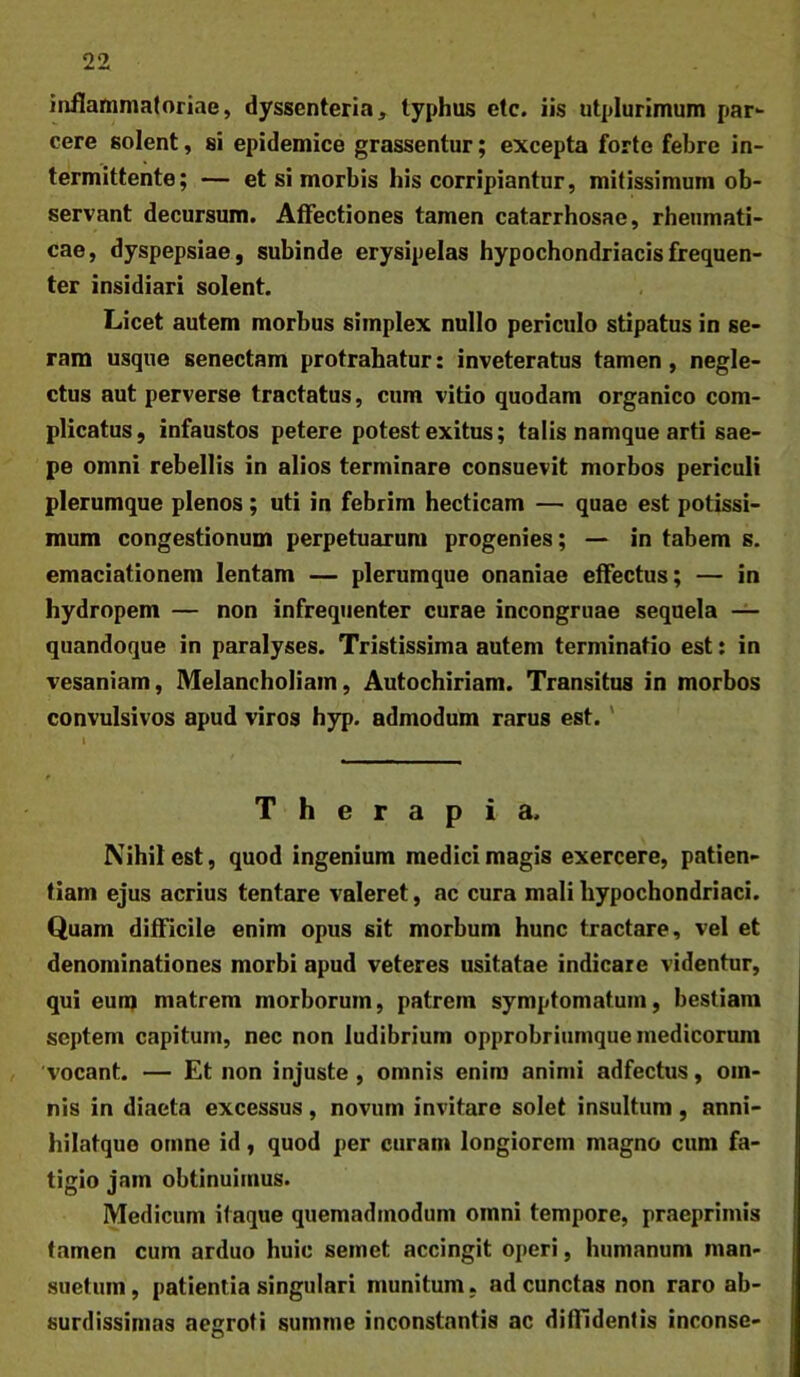 inflammatoriae, dyssenteria, typhus etc. iis utplurimum par- cere solent, si epidemice grassentur; excepta forte febre in- termittente; — et si morbis his corripiantur, mitissimum ob- servant decursum. Affectiones tamen catarrhosae, rheumati- cae, dyspepsiae, subinde erysipelas hypochondriacis frequen- ter insidiari solent. Licet autem morbus simplex nullo periculo stipatus in se- ram usque senectam protrahatur: inveteratus tamen, negle- ctus aut perverse tractatus, cum vitio quodam organico com- plicatus , infaustos petere potest exitus; talis namque arti sae- pe omni rebellis in alios terminare consuevit morbos periculi plerumque plenos; uti in febrim hecticam — quae est potissi- mum congestionum perpetuarum progenies; in tabem s. emaciationem lentam — plerumque onaniae effectus; — in hydropem — non infrequenter curae incongruae sequela — quandoque in paralyses. Tristissima autem terminatio est; in vesaniam, Melancholiam, Autochiriam. Transitus in morbos convulsivos apud viros hyp. admodum rarus est.' Therapia. Nihil est, quod ingenium medici magis exercere, patien- tiam ejus acrius tentare valeret, ac cura mali hypochondriaci. Quam difficile enim opus sit morbum hunc tractare, vel et denominationes morbi apud veteres usitatae indicare videntur, qui eunj matrem morborum, patrem symptomatum, bestiam septem capitum, nec non ludibrium opprobriumque medicorum , 'vocant. — Et non injuste , omnis enim animi adfectus, om- nis in diaeta excessus, novum invitare solet insultum , anni- hilatque omne id, quod per curam longiorem magno cum fa- tigio jam obtinuimus. Medicum itaque quemadmodum omni tempore, praeprimis tamen cum arduo huic semet accingit operi, humanum man- suetum, patientia singulari munitum, ad cunctas non raro ab- surdissimas aegroti summe inconstantis ac diffidentis inconse-