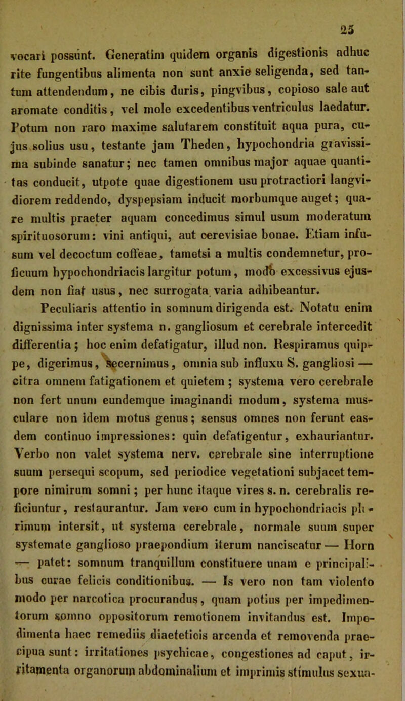 vocari possunt. Generatim quidem organis digestionis adhuc rite fungentibus alimenta non sunt anxie seligenda, sed tan- tum attendendum, ne cibis duris, pingvibus, copioso sale aut aromate conditis, vel mole excedentibus ventriculus laedatur. Potum non raro maxime salutarem constituit aqua pura, cu- jus solius usu, testante jam Theden, hypochondria gravissi- ma subinde sanatur; nec tamen omnibus major aquae quanti- tas conducit, utpote quae digestionem usu protractiori langvi- diorem reddendo, dyspepsiam inducit raorbumque auget; qua- re multis praeter aquam concedimus simul usum moderatura spirituosorum: vini antiqui, aut oerevisiae bonae. Etiam infu- sum vel decoctum coffeae, tametsi a multis condemnetur, pro- ficuum hypochondriacis largitur potum, modf) excessivus ejus- dem non fiat usus, nec surrogata varia adhibeantur. Peculiaris attentio in somnum dirigenda est. Notatu enim dignissima inter systema n. gangliosum et cerebrale intercedit diiferentia; hoc enim defatigatur, illud non. Respiramus quip- pe, digerimus, ^cernimus, omnia sub influxu S. gangliosi — citra omnem fatigationem et quietem ; systema vero cerebrale non fert unum eundemque imaginandi modum, systema mus- culare non idem motus genus; sensus omnes non ferunt eas- dem continuo impressiones: quin defatigentur, exhauriantur. Verbo non valet systema nerv. cerebrale sine interruptione suum persequi scopum, sed periodice vegetationi subjacet tem- pore nimirum somni; per bunc itaque vires s. n. cerebralis re- ficiuntur, restaurantur. Jam vero cum in hypochondriacis pli- rimum intersit, ut systema cerebrale, normale suum super systemate ganglioso praepondium iterum nanciscatur — Ilorn patet: somnum tranquillum constituere unam e principali- bus curae felicis conditionibus. — Is vero non tam violento modo per narcotica procurandus, quam potius per impedimen- torum somno oppositorum remotionem invitandus est. Impe- dimenta haec remediis diaeteticis arcenda et removenda prae- cipua sunt: irritationes psychicae, congestiones ad caput, ir- ritamenta organorum abdominalium et im])rimis stimulus sexua-