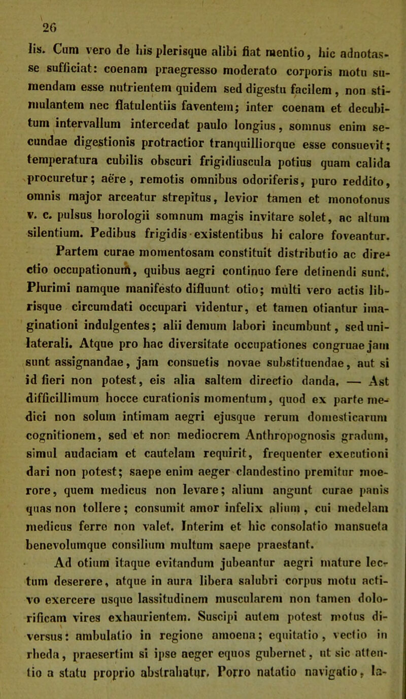 Iis. Cum vero de his plerisque alibi fiat mentio, hic adnotas- se sufficiat: coenam praegresso moderato corporis motu su- mendam esse nutrientem quidem sed digestu facilem, non sti- mulantem nec flatulentiis faventem; inter coenam et decubi- tum intervallum intercedat paulo longius, somnus enim se- cundae digestionis protractior tranquilliorque esse consuevit; temperatura cubilis obscuri frigidiuscula potius quam calida procuretur; aere, remotis omnibus odoriferis, puro reddito, omnis major arceatur strepitus, levior tamen et monotonus V. c. pulsus horologii somnum magis invitare solet, ac altum silentium. Pedibus frigidis-existentibus hi calore foveantur. Partem curae momentosam constituit distributio ac dire-» ctio occupationutfl, quibus aegri continuo fere detinendi sunt. Plurimi namque manifesto difluunt otio; multi vero actis lib- risque circumdati occupari videntur, et tamen otiantur ima- ginationi indulgentes; alii demum labori incumbunt, sed uni- laterali. Atque pro hac diversitate occupationes congruae jam sunt assignandae, jam consuetis novae substituendae, aut si id fieri non potest, eis alia saltem directio danda, — Ast difficillimum hocce curationis momentum, quod ex parte me- dici non solum intimam aegri ejusque rerum domesticarum cognitionem, sed et non mediocrem Anthropognosis gradum, simul audaciam et cautelam requirit, frequenter executioni dari non potest; saepe enim aeger clandestino premitur moe- rore, quem medicus non levare; alium angunt curae panis quas non tollere; consumit amor infelix alium , cui medelam medicus ferro non valet. Interim et hic consolatio mansueta benevolutnque consilium multum saepe praestant. Ad otium itaque evitandum jubeantur aegri mature lec- tum deserere, atque in aura libera salubri corpus motu acti- vo exercere usque lassitudinem muscularem non tamen dolo- rificam vires exhaurientem. Suscipi autem potest motus di- \ versus: ambulatio in regione amoena; equitatio, vectio in rheda, praesertim si ipso aeger equos gubernet, ut sic atten- tio a statu proprio abstrahatur. Porro natatio navigatio, la-