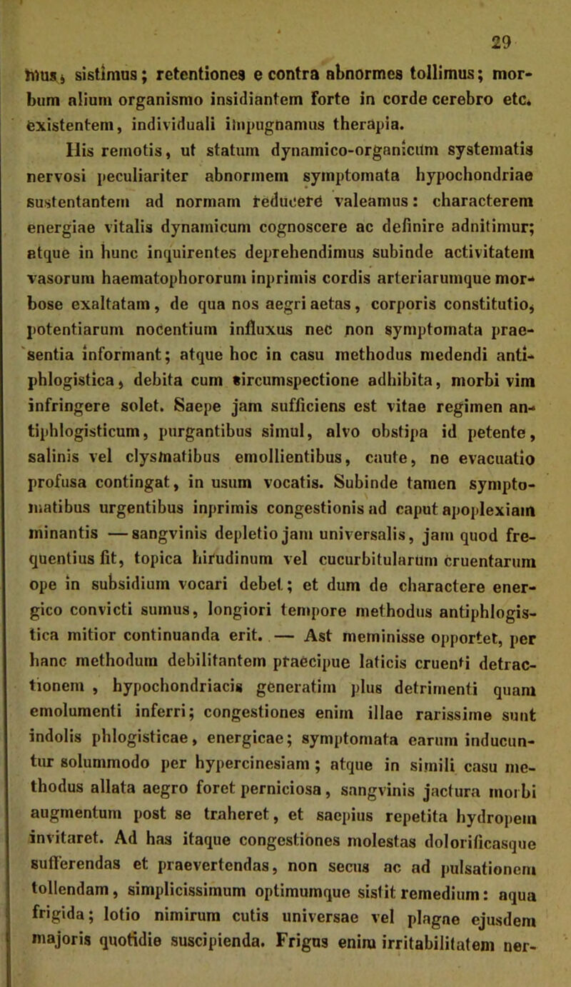 sistimus; retentiones e contra abnormes tollimus; mor- bum nlium organismo insidiantem forte in corde cerebro etc. fexistentem, individuali iJiipugnamus therapia. Ilis remotis, ut statum dynamico-organicilm systematis nervosi peculiariter abnormem symptomata hypochondriae sustentantem ad normam teduoero valeamus: characterem energiae vitalis dynainicum cognoscere ac definire adnitimur; atque in hunc inquirentes deprehendimus subinde activitatem vasorum haematophororum inprimis cordis arteriarumque mor- bose exaltatam, de qua nos aegri aetas, corporis constitutio^ potentiarum nocentium influxus nec non symptomata prae- sentia informant; atque hoc in casu methodus medendi anti- phlogistica, debita cum tircumspectione adhibita, morbi vim infringere solet. Saepe jam sufficiens est vitae regimen an- tiphlogisticum, purgantibus simul, alvo obstipa id petente, salinis vel clys/natibus emollientibus, caute, ne evacuatio profusa contingat, in usum vocatis. Subinde tamen sympto- matibus urgentibus inprimis congestionis ad caput apoplexiam minantis —sangvinis depletio jam universalis, jam quod fre- quentius fit, topica hii‘udinum vel cucurbitularum cruentarum ope in subsidium vocari debet; et dum de charactere ener- gico convicti sumus, longiori tempore methodus antiphlogis- tica mitior continuanda erit. — Ast meminisse opportet, per hanc methodum debilitantem ptaecipue laticis cruenti detrac- tionem , hypochondriacis generatim plus detrimenti quam emolumenti inferri; congestiones enim illae rarissime sunt indolis phlogisticae, energicae; symptomata earum inducun- tur solummodo per hypercinesiam ; atque in simili casu me- thodus allata aegro foret perniciosa, sangvinis jactura morbi augmentum post se traheret, et saepius repetita hydropem invitaret. Ad has itaque congestiones molestas dolorificasque sufferendas et praevertendas, non secus ac ad pulsationem tollendam, simplicissimum optimumque sislit remedium: aqua frigida; lotio nimirum cutis universae vel plagae ejusdem majoris quotidie suscipienda. Frigus enim irritabilitatem ner-