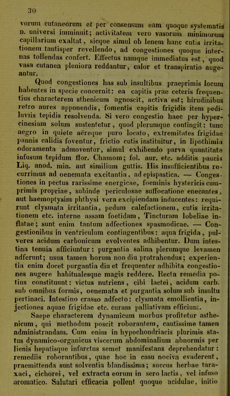 vorum cutaneorum et per consensum eam quoque systematis n. universi imminuit; activitatem vero vasorum minimorum capillarium exaltat, sicque simul ob lenem hanc cutis irrita- tionem tantisper revellendo, ad congestiones quoque inter- nas tollendas confert. Effectus namque immediatus est, quod vasa cutanea pleniora reddantur, calor et transpiratio auge- antur. Quod congestiones has sub insultibus praeprimis locum habentes in specie concernit: ea capitis prae ceteris frequen- tius characterem sthenicum agnoscit, activa est; hirudinibus retro aures apponendis, fomentis capitis frigidis item pedi- luviis tepidis resolvenda. Si vero congestio haec per hyper- cinesiam solum sustentetur, quod plerumque contingit: tunc aegro in quiete aereque puro locato, extremitates frigidae pannis calidis foventur, frictio cutis instituitur, in lipothimia odoramenta admoventur, simul exhibendo parva quantitate infusum tepidum ffor. Chainom; fol. aur. etc. additis paucis Liq. anod. min. aut similium guttis. His insuflicientibus re- currimus ad oenemata excitantia, ad epispastica. — Conges- tiones in pectus rarissime energicae, foeminis hystericis cum- primis propriae, subinde periculosae suffocatione enecantes, aut haemoptysim phtbysi vera excipiendam inducentes: requi- runt clysmata irritantia, pedum calefactionem, cutis irrita- tionem etc. interne assam foetidam, Tincturam lubeliae in- flatae ; sunt enim tantum adfectiones spasmodicae. — Con- gestionibus in ventriculum contingentibus: aqua frigida, pul- veres acidum carbonicum evolventes adhibentur. Dum intes- tina tenuia afficiuntur: purgantia salina plerumque levamen adferunt; usus tamen horum non diu protrahendus; experien- tia enim docet purgantia diu et frequenter adhibita congestio- nes augere habitualesque magis reddere. Recta remedia po- tius constituunt: victus nutriens, cibi lactei, acidum carb. sub omnibus formis, oenemata et purgantia solum sub insultu pertinaci. Intestino crasso adfecto: clysmata emollientia, in- jectiones aquae frigidae etc. curam palliativam efficiunl. Saepe characterem dynamicum morbus profitetur asthe- nicum, qui methodum poscit roborantem, cautissime tamen administrandam. Cum enim in hypochondriacis plurimis sta- tus dynamico-organicus viscerum abdominalium abnormis per lienis hepatisque infarctus semet manifestans deprehendatur: remediis roborantibus, quae hoc in casu nociva evaderent, praemittenda sunt solventia blandissima; succus herbae tara- xaci, cichorei, vel extracta eorum in sero lactis, vel infuso aromatico. Salutari efficacia pollent quoque acidulae, initio