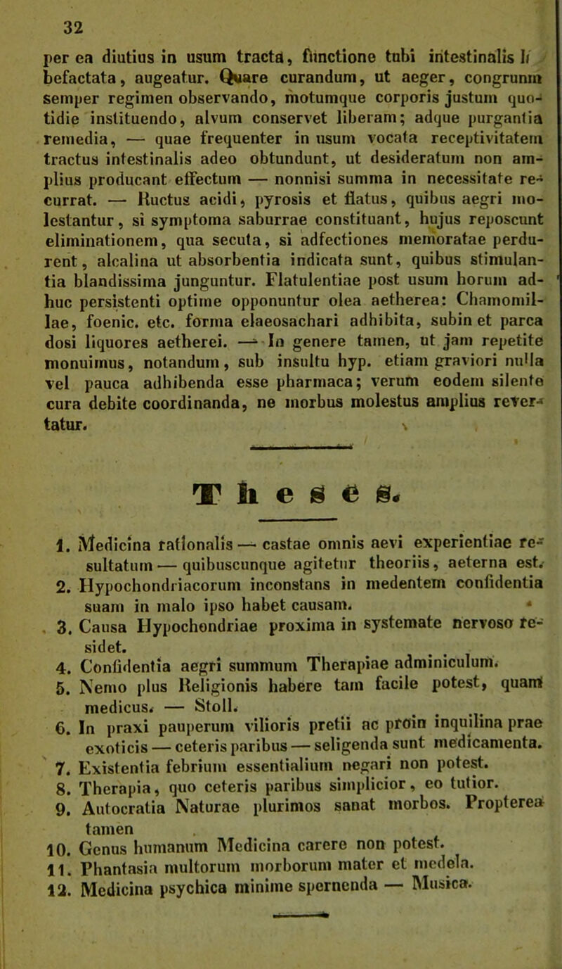 perca diutius in usum tractd, flinctione tubi intestinalis b befactata, augeatur. Qware curandum, ut aeger, congrunm semper regimen observando, ihotumque corporis justum quo-» tidie instituendo, alvum conservet liberam; adque purgantia remedia, — quae frequenter in usum vocata receptivitatem tractus intestinalis adeo obtundunt, ut desideratum non am- plius producant elFectum — nonnisi summa in necessitate re- currat. — Huctus acidi, pyrosis et flatus, quibus aegri mo- lestantur, si symptoma saburrae constituant, hujus reposcunt eliminationem, qua secuta, si adfectiones menioratae perdu- rent, alcalina ut absorbentia indicata sunt, quibus stimulan- tia blandissima junguntur. Flatulentiae post usum horum ad- huc persistenti optime opponuntur olea aetherea: Chamomil- lae, foenic. etc. forma elaeosachari adhibita, subin et parca dosi liquores aetherei. —In genere tamen, ut jam repetite monuimus, notandum, sub insultu hyp. etiam graviori nulla vel pauca adhibenda esse pharmaca; verum eodem silente cura debite coordinanda, ne morbus molestus amplius reter-» tatur. Theses. 1. Medicina rationalis — castae omnis aevi experientiae re-» sultatiim — quibuscunque agitetur theoriis, aeterna est.- 2. Hypochondriacorum inconstans in medentem confidentia suam in malo ipso habet causam. * , 3, Causa Hypochondriae proxima in systemate nervoso re- sidet. 4. Confidentia aegri summum Therapiae adminiculum. 5. Nemo plus Religionis habere tam facile potest, quarai medicus^ — StolL 6. In praxi pauperum vilioris pretii ac ptoin inquilina prae exoticis — ceteris paribus — seligenda sunt medicamenta. 7. Existentia febrium essentialium negari non potest. 8. Therapia, quo ceteris paribus simplicior, eo tutior. 9. Autocratia Naturae plurimos sanat morbos. Propterea tamen 10. Genus humanum Medicina carere non potest. 11. Phantasia multorum morborum mater et medela. 12. Medicina psychica minime spernenda — Musica.