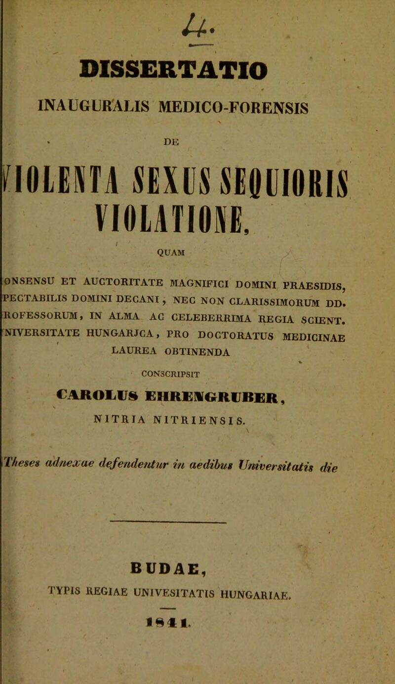 &• DISSERTATIO INAUGURALIS MEDICO-FORENSIS \ • DE VIOLENTA SEXUS SEOIIIORIS VIOLATIONE, I ' QUAM ONSENSU ET AUCTORITATE MAGNIFICI DOMINI PRAESIDIS, PECTABILIS DOMINI DECANI , NEC NON CLARISSIMORUM DD. ROFESSORUM, IN ALMA AC CELEBERRIMA REGIA SCIENT. NIYERSITATE HUNGARJCA, PRo DOCTORATUS MEDICINAE LAUREA OBTINENDA % CONSCRIPSIT C AROLUS EIIREIGRUBER, NITRIA N1TRIENSIS. Theses adnexae defendentur in aedibus Universitatis die BUDAE, TYPIS REGIAE UNIVESITATIS HUNGARIAE. lRfl.