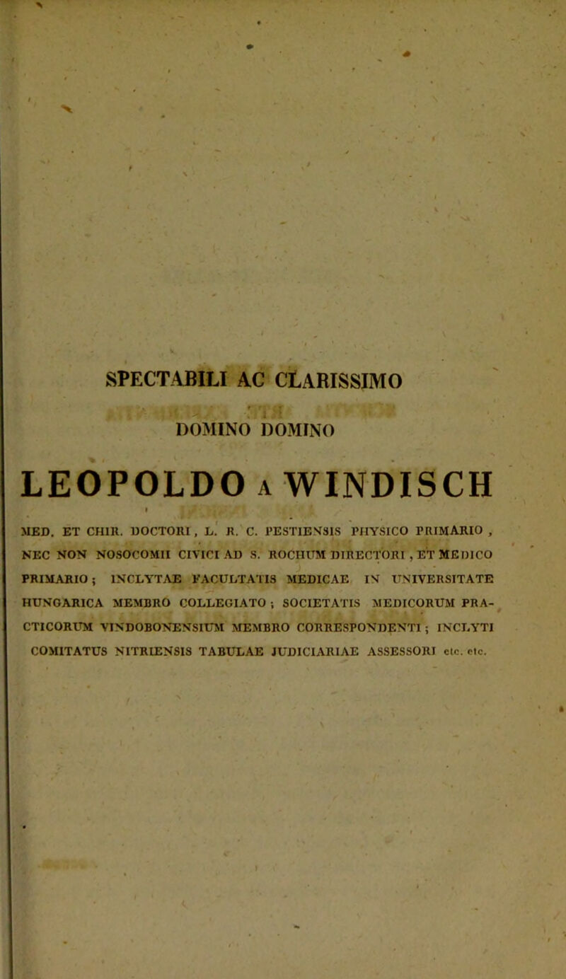 SPECTABILI AC CLARISSIMO ■ ' - :/j • DOMINO DOMINO LEOPOLDO a WINDISCH i MED. ET CH1R. DOCTOIU , L. R. C. PESTIJ3N81S PHYSICO PRIMARIO , NEC NON NOSOCOMII CIVICI AD S. ROCIIUM DIRECTORI , ET MEDICO - PRIMARIO ; INCLYTAE FACULTATIS MEDICAE IN UNIVERSITATE * HUNGARICA MEMBRO COLLEGIATO ; SOCIETATIS MEDICORUM PRA- CTICORUM VTNDOBONENSITTM MEMBRO CORRESPONDENTI ; INCLYTI COMITATUS NITRIENSIS TABULAE JUDICIARIAE ASSESSORI ctc. clc.