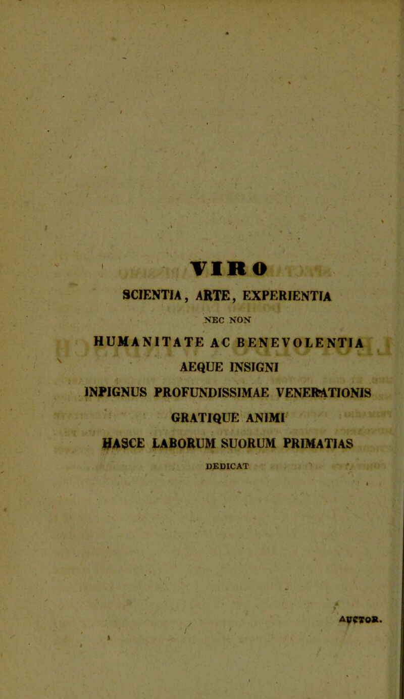 I TIRO SCIENTIA, ARTE, EXPERIENTIA NEC NON HUMANITATE AC BENEVOLENTIA AEQUE INSIGNI •t * >», 1NPIGNUS PROFUNDISSIMAE VENERATIONIS GRATIQUE ANIMI MASCE LABORUM SUORUM PRIMATIAS DEDICAT AycioR.