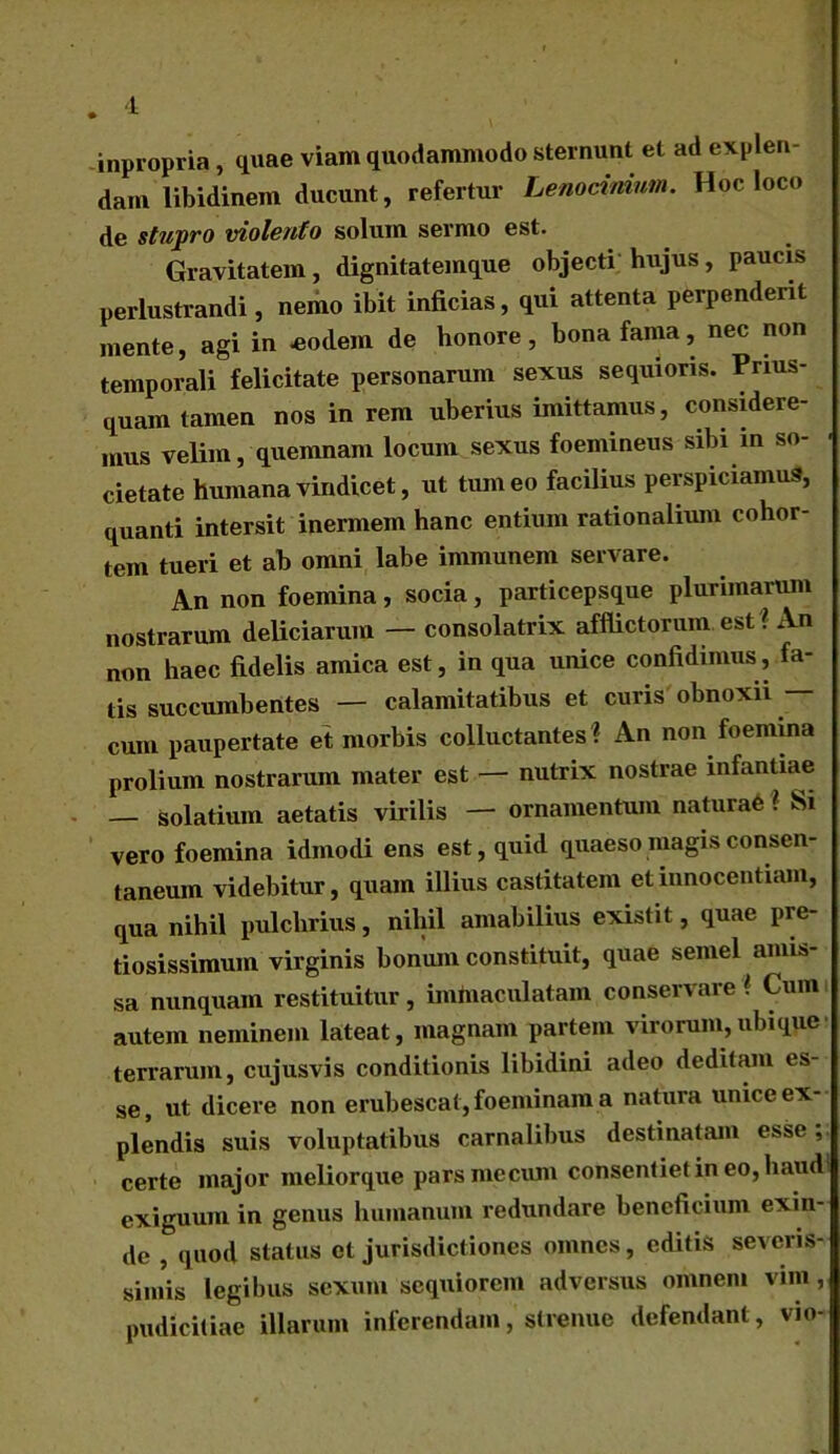 inpropria , quae viam quodammodo sternunt et ad explen dam libidinem ducunt, refertur Lenocinium. Hoc loco de stupro violento solum sermo est. Gravitatem, dignitatemque objecti hujus, paucis perlustrandi, nemo ibit inficias, qui attenta perpenderit mente, agi in .eodem de honore, bona fama, nec non temporali felicitate personarum sexus sequioris. Prius- quam tamen nos in rem uberius imittamus, considere- mus velim, quemnam locum sexus foemineus sibi in so- cietate humana vindicet, ut tumeo facilius perspiciamus, quanti intersit inermem hanc entium rationalium cohor- tem tueri et ab omni labe immunem servare. An non foemina, socia, particepsque plurimarum nostrarum deliciarum — consolatrix afflictorum est ? An non haec fidelis amica est, in qua unice confidimus, fa- tis succumbentes — calamitatibus et curis obnoxii — cum paupertate et morbis colluctantes ? An non foemina prolium nostrarum mater est — nutrix nostrae infantiae — solarium aetatis virilis — ornamentum naturae ? Si vero foemina idmodi ens est, quid quaeso magis consen- taneum videbitur, quam illius castitatem et innocentiam, qua nihil pulchrius, nihil amabilius existit, quae pre- tiosissimum virginis bonum constituit, quae semel amis- sa nunquam restituitur , immaculatam conservare # Cum autem neminem lateat, magnam partem virorum,ubique terrarum, cujusvis conditionis libidini adeo deditam es- se , ut dicere non erubescat, foeminam a natura unice ex- plendis suis voluptatibus carnalibus destinatam esse; certe major meliorque parsmecum consentiet in eo, haud> exiguum in genus humanum redundare beneficium exin- de , quod status et jurisdictiones omnes, editis severis- simis legibus sexum sequiorem adversus omnem vim, pudicitiae illarum inferendam, strenue defendant , vio-