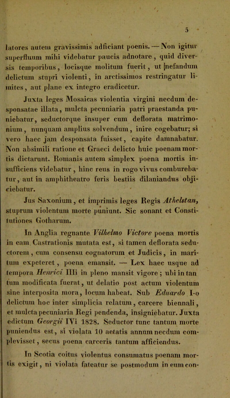 latores autem gravissimis adficiant poenis. — Non igitur superfluum mihi videbatur paucis adnotare, quid diver- sis temporibus, locisque molitum fuerit, ut {nefandum delictum stupri violenti, in arctissimos restringatur li- mites , aut plane ex integro eradicetur. Juxta leges Mosaicas violentia virgini necdum de- sponsatae illata, mulcta pecuniaria patri praestanda pu- niebatur, seductorque insuper cum deflorata matrimo- nium , nunquam amplius solvendum, inire cogebatxir; si vero haec jam desponsata fuisset , capite damnabatur. Non absimili ratione et Graeci delicto huic poenam mor- tis dictarunt. Romanis autem simplex poena mortis in- sufficiens videbatur , hinc reus in rogo vivus combureba- tur, aut in amphitheatro feris bestiis dilaniandus obji- ciebatur. Jus Saxonium, et imprimis leges Regis Athelstan, stuprum violentum morte puniunt. Sic sonant et Consti- tutiones Gotharum. In Anglia regnante Vilhelmo Victore poena mortis in eam Castrationis mutata est, si tamen deflorata sedu- ctorem , cum consensu cognatorum et Judicis, in mari- tum expeteret, poena emansit. — Lex haec usque ad tempora Henrici Illi in pleno mansit vigore; ubiintan tum modificata fuerat, ut delatio post actum violentum sine interposita mora, locum habeat. Sub Eduardo I-o delictum hoc inter simplicia relatum, carcere biennali, et mulcta pecuniaria Regi pendenda, insigniebatur. Juxta edictum Georgii IVi 1828. Seductor tunc tantum morte puniendus est, si violata 10 aetatis annum necdum com- plevisset , secus poena carceris tantum afficiendus. In Scotia coitus violentus consumatus poenam mor- tis exigit, ni violata fateatur se postmodum ineumcon-