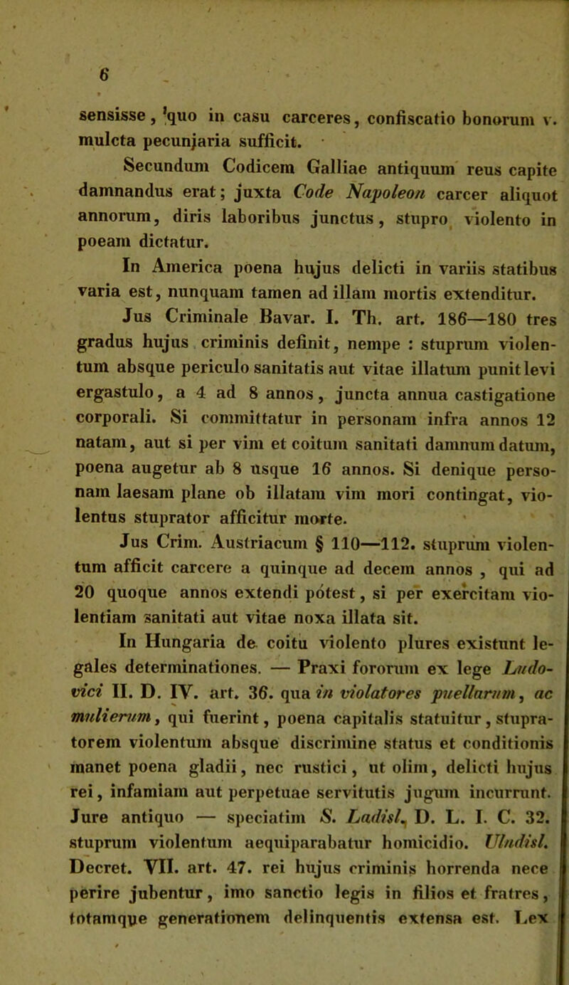 sensisse , 'quo in casu carceres, confiscatio bonorum v. mulcta pecuniaria sufficit. Secundum Codicem Galliae antiquum reus capite damnandus erat; juxta Code Napoleon carcer aliquot annorum, diris laboribus junctus, stupro violento in poeam dictatur. In America poena hujus delicti in variis statibus varia est, nunquam tamen ad illam mortis extenditur. Jus Criminale Bavar. I. Th. art. 186—180 tres gradus hujus criminis definit, nempe : stuprum violen- tum absque periculo sanitatis aut vitae illatum punit levi ergastulo, a 4 ad 8 annos, juncta annua castigatione corporali. Si committatur in personam infra annos 12 natam, aut si per vim et coitum sanitati damnum datum, poena augetur ab 8 usque 16 annos. Si denique perso- nam laesam plane ob illatam vim mori contingat, vio- lentus stuprator afficitur morte. Jus Crim. Austriacum § 110—112. stuprum violen- tum afficit carcere a quinque ad decem annos , qui ad 20 quoque annos extendi potest, si per exercitam vio- lentiam sanitati aut vitae noxa illata sit. In Hungaria de. coitu violento plures existunt le- gales determinationes. — Praxi fororum ex lege Ludo- vici II. D. IV. art. 36. qua in violatores puellarum, ac mulierum, qui fuerint, poena capitalis statuitur, stupra- torem violentum absque discrimine status et conditionis manet poena gladii, nec rustici, ut olim, delicti hujus rei, infamiam aut perpetuae servitutis jugum incurrunt. Jure antiquo — speciatim <S. Ladisl\ D. L. I. C. 32. stuprum violentum aequiparabatur homicidio. Ulndisl. Decret. VII. art. 47. rei hujus criminis horrenda nece perire jubentur, imo sanctio legis in filios et fratres, totamqye generationem delinquentis extensa est. Lex