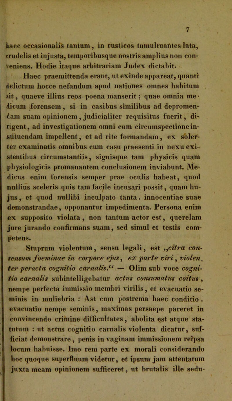 kaec occasionalis tantum, in rusticos tumultuantes lata, crudelis et injusta, temporibusque nostris amplius non con- veniens. Hodie itaque arbitrariam Judex dictabit. Haec praemittenda erant, ut exinde appareat, quanti delictum hocce nefandum apud nationes omnes habitum sit, quaeve illius reos poena manserit; quae omnia me - dicum forensem, si in casibus similibus ad depromen- dam suam opinionem , judicialiter requisitus fuerit, di- rigent, ad investigationem omni cum circumspectione in- stituendam impellent, et ad rite formandam, ex soler- tev examinatis omnibus cum casu praesenti in nexu exi- stentibus circumstantiis, signisque tam physicis quam physiologicis promanantem conclusionem inviabunt. Me- dicus enim forensis semper prae oculis habeat, quod nullius sceleris quis tam facile incusari possit, quam hu- jus , et quod nullibi inculpato tanta. innocentiae suae demonstrandae, opponantur impedimenta. Persona enim ex supposito violata, non tantum actor est, querelam jure jurando confirmans suam, sed simul et testis com- petens. Stuprum violentum, sensu legali, est „citra con- sensum foeminae in corpore ejns, ex parte viri, violen. ter peracta cognitio carnalis.(( — Olim sub voce cogni- tio carnalis subintelligebatur actus consumatus coitus , nempe perfecta immissio membri virilis, et evacuatio se- minis in muliebria : Ast cum postrema haec conditio . evacuatio nempe seminis, maximas persaepe pareret in convincendo crimine difficultates, abolita est atque sta- tutum : ut actus cognitio carnalis violenta dicatur, suf- ficiat demonstrare, penis in vaginam immissionem rerpsa locum habuisse. Imo rem parte ex morali considerando hoc quoque superfluum videtur, et ipsum jam attentatum juxta meam opinionem sufficeret, ut brutalis ille sedu-