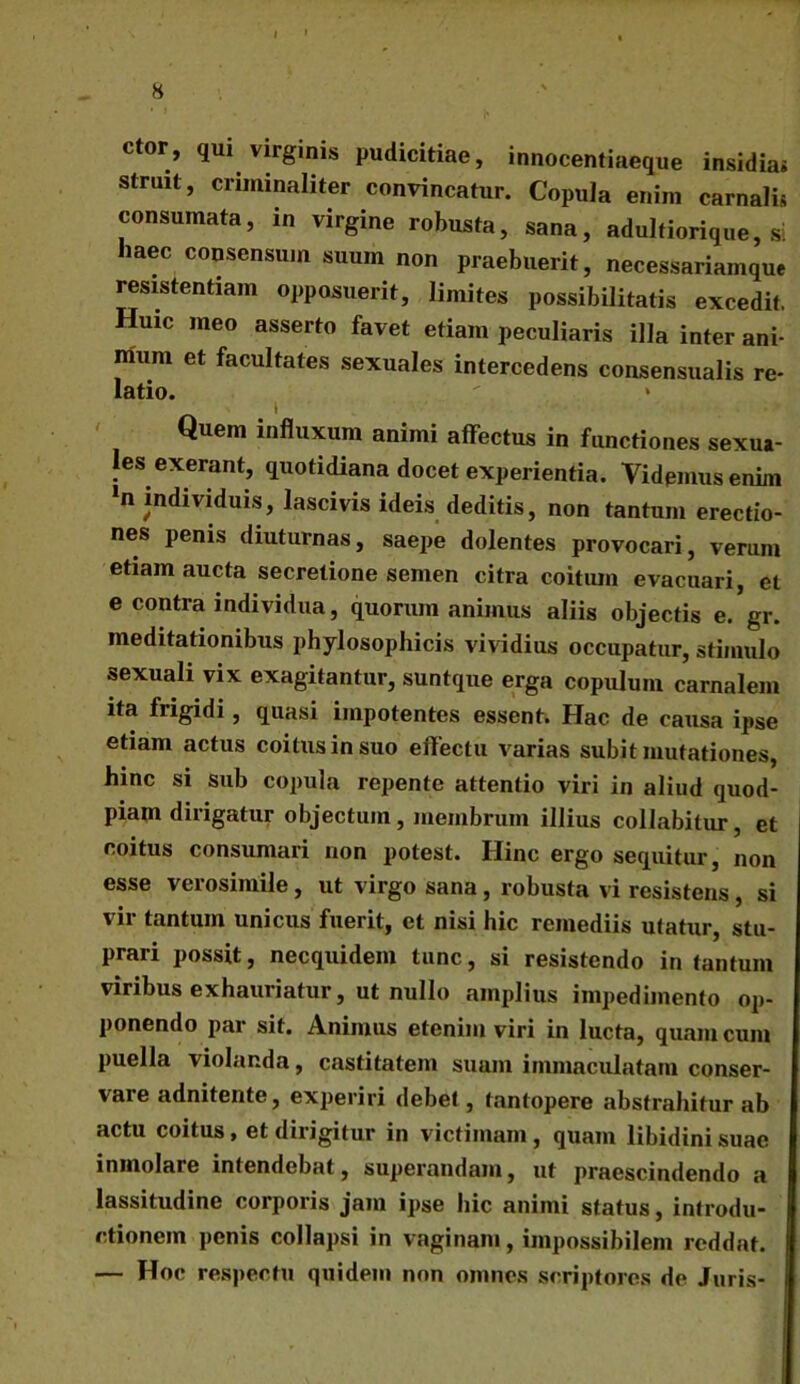 ctor, qui virgmis pudicitiae, innocentiaeque insidia» struit, criminaliter convincatur. Copula enim carnalis consumata, in virgine robusta, sana, adultiorique, si laec consensum suum non praebuerit, necessariamque resistentiam opposuerit, limites possibilitatis excedit. Huic meo asserto favet etiam peculiaris illa inter ani- mum et facultates sexuales intercedens consensualis re- latio. Quem influxum animi affectus in functiones sexua- les exerant, quotidiana docet experientia. Videmus enim *n individuis, lascivis ideis deditis, non tantum erectio- nes penis diuturnas, saepe dolentes provocari, verum etiam aucta secretione semen citra coitum evacuari, et e contra individua, quorum animus aliis objectis e. gr. meditationibus phylosophicis vividius occupatur, stimulo sexuali vix exagitantur, suntque erga copulum carnalem ita frigidi, quasi impotentes essent. Hac de causa ipse etiam actus coitus in suo effectu varias subit mutationes, hinc si sub copula repente attentio viri in aliud quod- piam dirigatur objectum, membrum illius collabitur, et coitus consumari non potest. Hinc ergo sequitur, non esse verosimile, ut virgo sana, robusta vi resistens, si vir tantum unicus fuerit, et nisi hic remediis utatur, stu- prari possit, necquidem tunc, si resistendo in tantum viribus exhauriatur, ut nullo amplius impedimento op- ponendo par sit. Animus etenim viri in lucta, quam cum puella violanda, castitatem suam immaculatam conser- vare adnitente, experiri debet, tantopere abstrahitur ab actu coitus, et dirigitur in victimam, quam libidini suae inmolare intendebat, superandam, ut praescindendo a lassitudine corporis jam ipse hic animi status, introdu- ctionem penis collapsi in vaginam, impossibilem reddat. — Hoc respectu quidem non omnes scriptores de Juris-