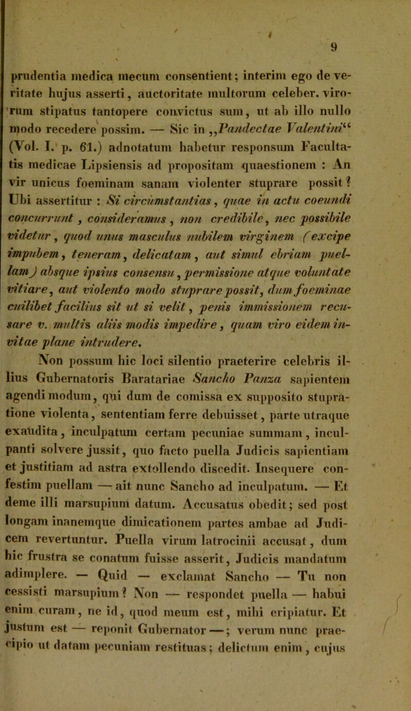 i 9 prudentia medica mecum consentient; interim ego de ve- ritate hujus asserti, auctoritate multorum celeber, viro- rum stipatus tantopere convictus sum, ut ab illo nullo modo recedere possim. — Sic in ,,Pandectae Valentini“ (Vol. I. p. 61.) adnotatum habetur responsum Faculta- tis medicae Lipsiensis ad propositam quaestionem : An vir unicus foeminam sanam violenter stuprare possit ? Ubi assertitur : Si circumstantias, quae in actu coeundi concurrunt, consideramus , non credibile, nec possibile videtur, quod unus masculus nubilem virginem (excipe impubem, teneram, delicatam , aut simul ebriam puel- lam J absque ipsius consensu, permissione atque voluntate vitiare, aut violento modo stuprare possit, dum foeminae cuilibet facilius sit ut si velit, penis immissionem recu- sare v. multis aliis modis impedire, quam viro eidem in- vitae plane intrudere. Non possum hic loci silentio praeterire celebris il- lius Gubernatoris Baratariae Sancito Pauza sapientem agendi modum, qui dum de comissa ex supposito stupra- tione violenta, sententiam ferre debuisset, parte utraque exatidita , inculpatum certam pecuniae summam , incul- panti solvere jussit, quo facto puella Judicis sapientiam et justitiam ad astra extollendo discedit. Insequere con- festim puellam —ait nunc Sancho ad inculpatum. — Et deme illi marsupium datum. Accusatus obedit ; sed post longam inanemque dimicationem partes ambae ad Judi- cem revertuntur. Puella virum latrocinii accusat, dum hic frustra se conatum fuisse asserit, Judicis mandatum adimplere. — Quid — exclamat Sancho — Tu non cessisti marsupium? Non — respondet puella— habui enim curam, ne id, quod meum est, mihi eripiatur. Et justum est — reponit Gubernator —; verum nunc prae- cipio ut datam pecuniam restituas; delictum enim , cujus