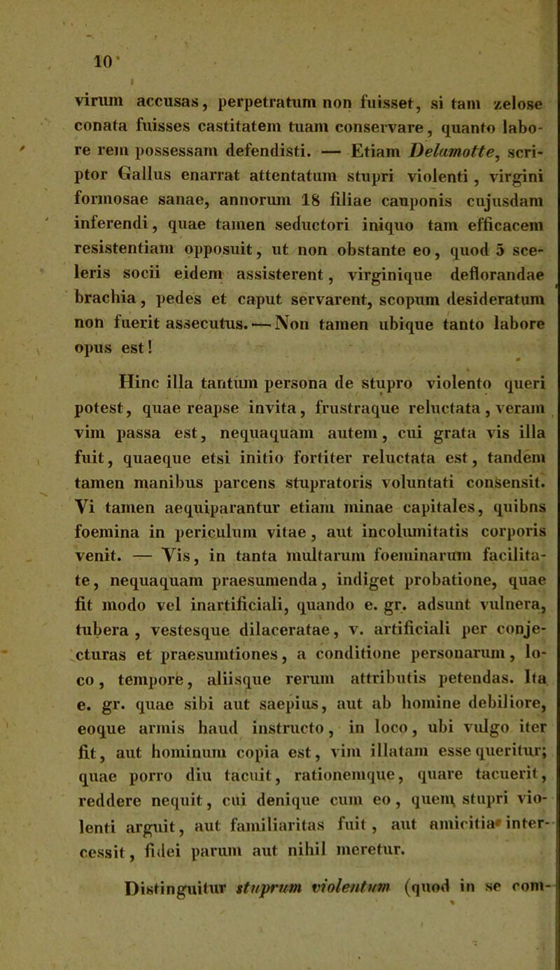 virum accusas, perpetratum non fuisset, sitam zelose conata fuisses castitatem tuam conservare, quanto labo- re rem possessam defendisti. — Etiam Delumotte, scri- ptor Gallus enarrat attentatum stupri violenti, virgini formosae sanae, annorum 18 filiae cauponis cujusdam inferendi, quae tamen seductori iniquo tam efficacem resistentiam opposuit, ut non obstante eo, quod 5 sce- leris socii eidem assisterent, virginique deflorandae brachia, pedes et caput servarent, scopum desideratum non fuerit assecutus. ■—Non tamen ubique tanto labore opus est! ' 0 Hinc illa tantum persona de stupro violento queri potest, quae reapse invita, frustraque reluctata, veram vim passa est, nequaquam autem, cui grata vis illa fuit, quaeque etsi initio fortiter reluctata est, tandem tamen manibus parcens stupratoris voluntati consensit. Vi tamen aequiparantur etiam minae capitales, quibns foemina in periculum vitae, aut incolumitatis corporis venit. — Vis, in tanta multarum foeminarum facilita- te , nequaquam praesumenda, indiget probatione, quae fit modo vel inartificiali, quando e. gr. adsunt vulnera, tubera, vestesque dilaceratae, v. artificiali per conje- cturas et praesumtiones , a conditione personarum , lo- co , tempore, aliisque rerum attributis petendas. Ita e. gr. quae sibi aut saepius, aut ab homine debiliore, eoque armis haud instructo, in loco, ubi vulgo iter fit, aut hominum copia est, vim illatam esse queritur; quae porro diu tacuit, rationemque, quare tacuerit, reddere nequit, cui denique cum eo, quem, stupri vio- lenti arguit, aut familiaritas fuit, aut amicitia» inter- cessit , fidei parum aut nihil meretur. Distinguitur stuprum violentum (quod in se oom-