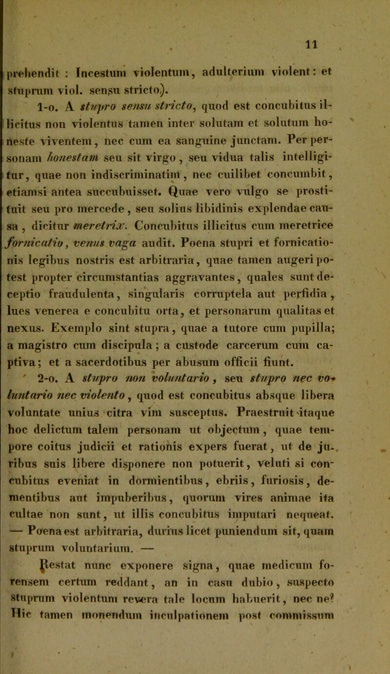 prehendit : Incestum violentum, adulterium violent: et stuprum viol. sensu stricto,). l-o. A stupro sensu stricto, quod est concubitus il- licitus non violentus tamen inter solutam et solutum ho- neste viventem, nec cum ea sanguine junctam. Per per- sonam honestam seu sit virgo, seu vidua talis intelligi- tur, quae non indiscriminatim, nec cuilibet concumbit, etiamsi antea succubuisset. Quae vero vulgo se prosti- tuit seu pro mercede, seu solius libidinis explendae cati- sa , dicitur meretrix. Concubitus illicitus cum meretrice fornicatio, venus vaga audit. Poena stupri et fornicatio- nis legibus nostris est arbiti’aria, quae tamen augeri po- test propter circumstantias aggravantes, quales sunt de- ceptio fraudulenta, singularis corruptela aut perfidia, lues venerea e concubitu orta, et personarum qualitas et nexus. Exemplo sint stupra, quae a tutore cum pupilla; a magistro cum discipula ; a custode carceruin cum ca- ptiva; et a sacerdotibus per abusum officii fiunt. ' 2-o. A stupro non voluntario, seu stupro nec vo* luntario nec violento, quod est concubitus absque libera voluntate unius citra vim susceptus. Praestruit itaque hoc delictum talem personam ut objectum, quae tem- pore coitus judicii et rationis expers fuerat, ut de jtu. ribus suis libere disponere non potuerit, veluti si con- cubitus eveniat in dormientibus , ebriis , furiosis , de- mentibus aut impuberibus, quorum vires animae ita cultae non sunt, ut illis concubitus imputari nequeat. — Poena est arbitraria, durius licet puniendum sit, quam stuprum voluntarium. — gestat nunc exponere signa, quae medicum fo- rensem certum reddant, an in casu dubio, suspecto stuprum violentum revera tale locum habuerit, necne? Hic tamen monendum inculpationem post commissum