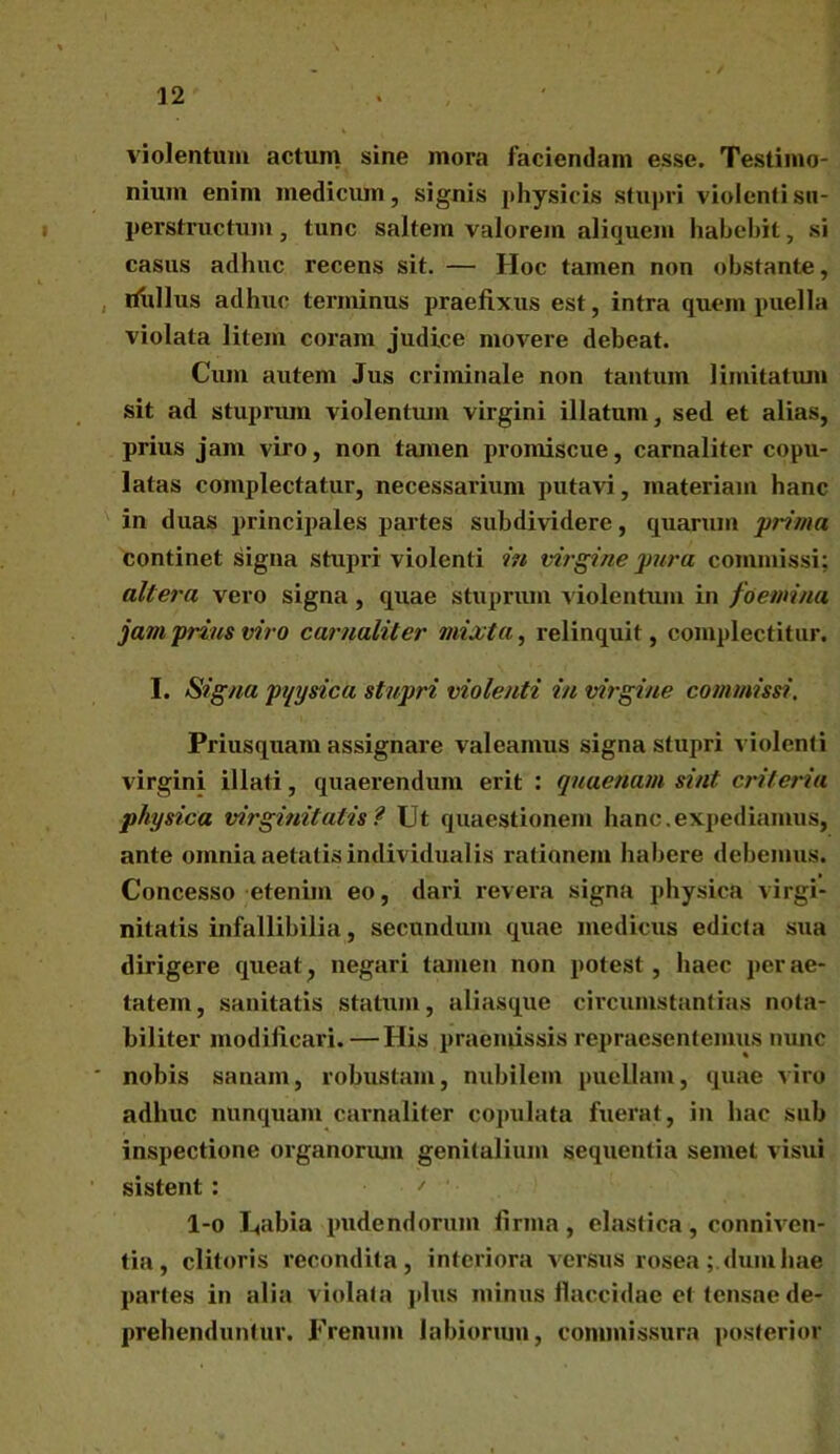 violentum actum sine mora faciendam esse. Testimo- nium enim medicum, signis physicis stupri violenti su- perstructum , tunc saltem valorem aliquem habebit, si casus adhuc recens sit. — Hoc tamen non obstante, ilullus adhuc terminus praefixus est, intra quem puella violata litem coram judice movere debeat. Cum autem Jus criminale non tantum limitatum sit ad stuprum violentum virgini illatum, sed et alias, prius jam viro, non tamen promiscue, carnaliter copu- latas complectatur, necessarium putavi, materiam hanc in duas principales partes subdividere, quarum prima continet signa stupri violenti in virgine pura commissi; altera vero signa , quae stuprum violentum in fa emina jam prius viro carnaliter mixta, relinquit, complectitur. I. Signa pqysica stupri violenti in virgine commissi. Priusquam assignare valeamus signa stupri violenti virgini illati, quaerendum erit : quaenam sint criteria physica virginitatis? Ut quaestionem hanc.expediamus, ante omnia aetatis individualis rationem habere debemus. Concesso etenim eo, dari revera signa physica virgi- nitatis infallibilia, secundum quae medicus edicta sua dirigere queat, negari tamen non potest, haec per ae- tatem, sanitatis statum, aliasque circumstantias nota- biliter modificari. — His praemissis repraesentemus nunc nobis sanam, robustam, nubilem puellam, quae viro adhuc nunquam carnaliter copulata fuerat , in hac sub inspectione organorum genitalium sequentia semel visui sistent : ' ' l-o Uabia pudendorum firma, elastica, conniven- tia, clitoris recondita, interiora versus rosea; dum hae paries in alia violata plus minus flaccidae et tensae de- prehenduntur. Frenum labiorum, commissura posterior