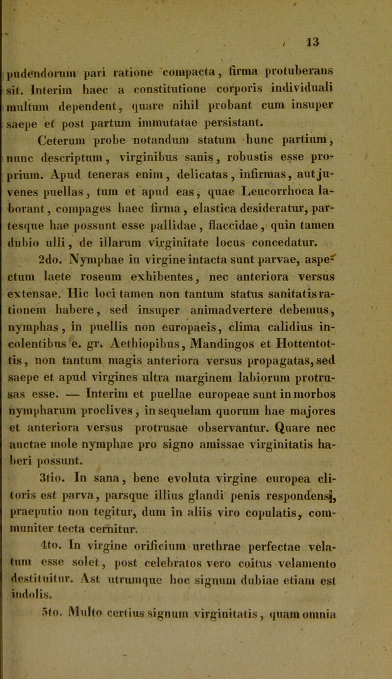 pudendorum pari ratione compacta, firma protuberans sit. Interim haec a constitutione corporis individuali multum dependent, quare nihil probant cum insuper saepe e£ post partum immutatae persistant. Ceterum probe notandum statum hunc partium, nunc descriptum, virginibus sanis, robustis esse pro- prium. Apud teneras enim, delicatas, infirmas, aut ju- venes puellas, tum et apud eas, quae Leucorrhoca la- borant , compages haec firma , elastica desideratur, par- tesque hae possunt esse pallidae, flaccidae, quin tamen dubio ulli, de illarum virginitate locus concedatur. 2do. Nymphae in virgine intacta sunt parvae, aspe*” ctum laete roseum exhibentes, nec anteriora versus extensae. Hic loci tamen non tantum status sanitatis ra- tionem habere, sed insuper animadvertere debemus, nymphas, in puellis non europaeis, clima calidius in- colentibus e. gr. Aethiopibus, Mandingos et Hottentot- tis, non tantum magis anteriora versus propagatas, sed saepe et apud virgines ultra marginem labiorum protru- sas esse. — Interimet puellae europeae sunt in morbos nympharum proclives, in sequelam quorum hae majores et anteriora versus protrusae observantur. Quare nec auctae mole nymphae pro signo amissae virginitatis ha- beri possunt. 3tio. In sana, bene evoluta virgine europea cli- toris est parva, parsque illius glandi penis respondens^, praeputio non tegitur, dum in aliis viro copulatis, com- muniter tecta cernitur. 4to. In virgine orificium urethrae perfectae vela- tum esse solet, post celebratos vero coitus velamento destituitur. Asl utrumque hoc signum dubiae etiam est indolis. 5to. Multo certius signum virginitatis, quam omnia