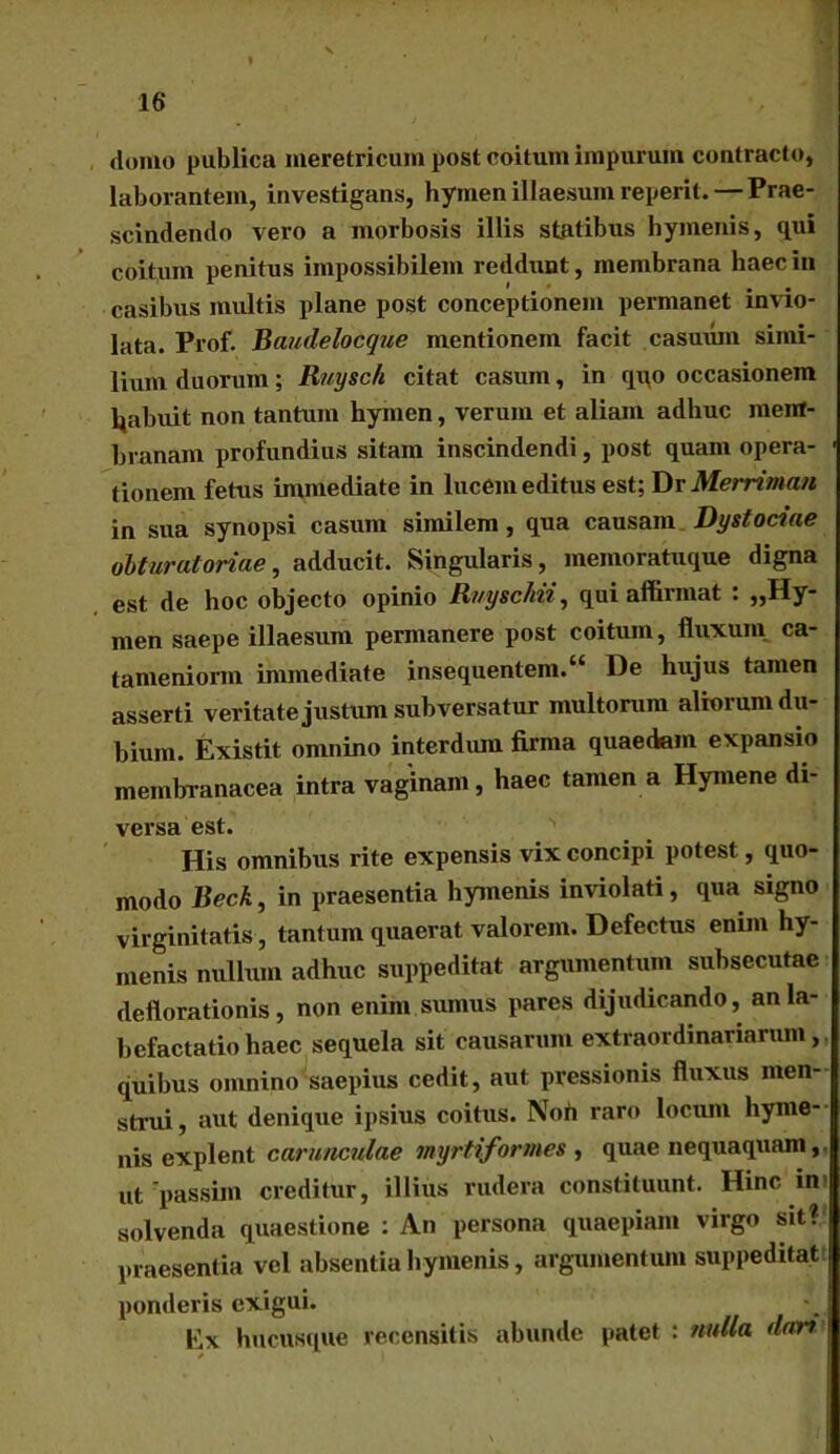 domo publica meretricum post coitum impurum contracto, laborantem, investigans, hymen illaesum reperit. — Prae- scindendo vero a morbosis illis statibus hymenis, qui coitum penitus impossibilem reddunt, membrana haec in casibus multis plane post conceptionem permanet invio- lata. Prof. Baudelocque mentionem facit casuum simi- lium duorum; Ruysc/i citat casum, in qqo occasionem Ijabuit non tantum hymen, verum et aliam adhuc mem- branam profundius sitam inscindendi, post quam opera- tionem fetus immediate in lucem editus est; Dr Merriman in sua synopsi casum similem, qua causam Dy st ociae obturatoriae, adducit. Singularis, memoratuque digna est de hoc objecto opinio Ruyschii, qui affirmat : «Hy- men saepe illaesum permanere post coitum, fluxum, ca- tanieniorm immediate insequentem.“ De hujus tamen asserti veritate justum subversatur multorum aliorum du- bium. Existit omnino interdum firma quaedam expansio membranacea intra vaginam, haec tamen a Hymene di- versa est. His omnibus rite expensis vix concipi potest, quo- modo Beck, in praesentia hymenis inviolati, qua signo virginitatis, tantum quaerat valorem. Defectus enim hy- menis nullum adhuc suppeditat argumentum subsecutae deflorationis, non enim sumus pares dijudicando, an la- befactatio haec sequela sit causarum extraordinariarum,, quibus omnino saepius cedit, aut pressionis fluxus men- strui , aut denique ipsius coitus. Noh raro locum hyme- nis explent carunculae myrti formes , quae nequaquam, ut passim creditur, illius rudera constituunt. Hinc im solvenda quaestione : An persona quaepiam virgo sit? praesentia vel absentia hymenis, argumentum suppeditat ponderis exigui. Ex hucusque recensitis abunde patet : nulla dar? *