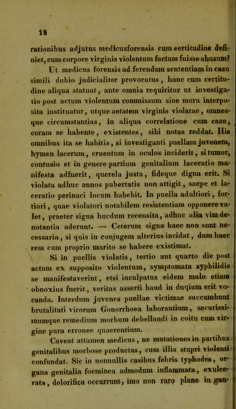 rationibus adjutus medicusforensis cum eertitudine defi- niet, cum corpore virginis violentum factum fuisse abusum? Ut medicus forensis ad ferendam sententiam in casu simili dubio judicialiter provocatus , hanc cum certitu- dine aliqua statuat, ante omnia requiritur ut investiga- tio post actum violentum commissum sine mora interpo- sita instituatur, utqueaetatem virginis violatae, ornnes- que circumstantias, in aliqua correlatione cum casu, coram se habente, existentes, sibi notas reddat. His omnibus ita se habitis, si investiganti puellam juvenem, hymen lacerum, cruentum in oculos inciderit, si tumor, contusio et in genere partium genitalium laceratio ma- nifesta adfuerit, querela justa, fideque digna erit. Si violata adhuc annos pubertatis non attigit, saepe et la- ceratio perinaei locum habebit. In puella adultiori, for- tiori, quae violatori notabilem resistentiam opponere va- let, praeter signa hucdum recensita, adhuc alia vim de- notantia aderunt. —• Ceterum signa' haec non sunt ne- cessaria, si quis in conjugem alterius incidat, dum haec rem cum proprio marito se habere existimat. Si in puellis violatis, tertio aut quarto die post actum ex supposito violentum, symptomata syphilidis se manifestaverint, etsi inculpatus eidem malo etiam obnoxius fuerit, veritas asserti haud in duqium erit vo- canda. Interdum juvenes puellae victimae succumbunt brutalitati virorum Gonorrhoea laborantium, securissi- mumque remedium morbum debellandi in coitu cum vir- gine pura erronee quaerentium. Caveat attamen medicus, ne mutationes in partibus genitalibus morbose productas, cum illis stupri violenti confundat. Sic in nonnullis casibus febris typhodes, or- gana genitalia foeminea admodum inflammata, exulce- rata, dolorifica occurrunt, imo non raro plane in gan-