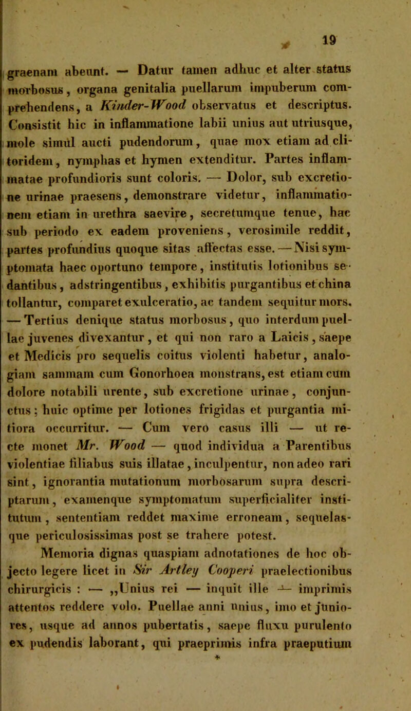 graenam abeunt. — Datur tamen adhuc et alter status morbosus, organa genitalia puellarum impuberum com- prehendens, a Kinder-Wood observatus et descriptus. Consistit hic in inflammatione labii unius aut utriusque, mole siimil aucti pudendorum, quae mox etiam ad cli- toridem , nymphas et hymen extenditur. Partes inflam- matae profundioris sunt coloris. — Dolor, sub excretio- ne urinae praesens, demonstrare videtur, inflammatio- nem etiam in urethra saevire, secretumque tenue, hac sub periodo ex eadem proveniens, verosimile reddit, partes profundius quoque sitas affectas esse.—Nisi sym- ptomata haec oportuno tempore, institutis lotionibus se- dantibus , adstringentibus , exhibitis purgantibus et china tollantur, comparet exulceratio, ac tandem sequitur mors. — Tertius denique status morbosus , quo interdum puel- lae juvenes divexantur , et qui non raro a Laicis , saepe et Medicis pro sequelis coitus violenti habetur, analo- giam saminam cum Gonorhoea monstrans, est etiam cum dolore notabili urente, sub excretione urinae, conjun- ctus : huic optime per lotiones frigidas et purgantia mi- tiora occurritur. — Cum vero casus illi — ut re- cte monet Mr. Wood — quod individua a Parentibus violentiae filiabus suis illatae , inculpentur, non adeo rari sint, ignorantia mutationum morbosarum supra descri- ptarum, examenque symptomatum supefficialiter insti- tutum , sententiam reddet maxime erroneam, seqlielas- que periculosissimas post se trahere potest. Memoria dignas quaspiam adnotationes de hoc ob- jecto legere licet in Sir Artley Cooperi praelectionibus chirurgicis : •— „Unius rei — inquit ille -1— imprimis attentos reddere volo. Puellae anni unius, imo et junio- res, usque ad annos pubertatis, saepe fluxu purulento ex pudendis laborant, qui praeprimis infra praeputium