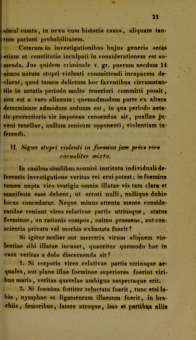 ai simul sumta, in nexu cum historia casus, aliquam tan- tum pariunt probabilitatem. Ceterum in investigationibus hujus generis aetas etiam et constitutio inculpati in considerationem est su- menda. Jus quidem criminale v. gr. puerum necdum 14 annos natum stupri violenti committendi incapacem de- clarat, quod tamen delictum hoc faventibus circumstan- tiis in aetatis periodo multo teneriori committi possit, non est a vero alienum; quemadmodum parte ex altera determinare admodum arduum est, in qua periodo aeta- tis provectioris vir impotens censendus sit, puellae ju- veni tenellae, nullum renisum opponenti, violentiam in- ferendi. 11. Signa str/pri violenti in foemina jam priva viro carnuliter mixta. In casibus similibus nonnisi instituta individuali de- ferentis investigatione veritas rei erui potest; in foemina tamen nupta viro vestigia omnia illatae vis tam clara et manifesta esse debent, ut errori nulli, nullique dubio locus concedatur. Neque minus attenta mente conside- randae veniunt vires relativae partis utriusque , status foeminae , an rationis compos , animo praesens, aut con- scientia privata vel morbis exhausta fuerit ? Si igitur mulier aut meretrix virum aliquem vio- lentiae sibi illatae incuset, quaeritur quomodo hoc in casu veritas a dolo discernenda sit ? 1. Si corporis vires relativae partis utriusque ae- quales, aut plane illae foeminae superiores fuerint viri- bus maris, veritas querelae ambigua suspectaque erit. 2. Si foemina fortiter reluctata fuerit, tunc etsi la- bia , nymphae et ligamentum illaesum fuerit, in bra- chiis , femoribus, latere utroque, imo et partibus aliis