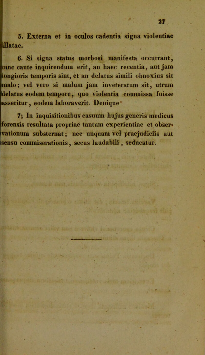 illatae. t 6. Si signa status morbosi manifesta occurrant, tunc caute inquirendum erit, an haec recentia, aut jam longioris temporis sint, et an delatus simili obnoxius sit malo; vel vero si malum jam inveteratum sit, utrum delatus eodem tempore, quo violentia commissa fuisse asseritur, eodem laboraverit. Denique* K 7; In inquisitionibus casuum hujus generis medicus forensis resultata propriae tantum experientiae et obser» vationum substernat; nec unquam vel praejudiciis aut sensu commiserationis, secus laudabili, seducatur.