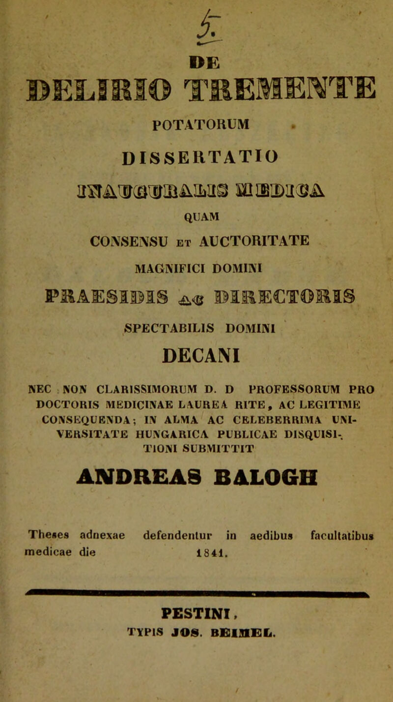 / BELIKS© DE TEEMEOTE POTATORUM DISSEIÍ TATIG müUrOTIBÜM© MUBDU^Ü QUAM CONSEiVSU et AUCTORITATE MAGNIFICI DOMIIVI P3&AIESI353S ü<b ©131JECTOI11S SPECTABILIS DOMINI i DECANI NEC NON CLAR1SSIMORUM D. D PROFESSORUM PRO DOCTORIS MEDICINÁÉ LAUREA RITE, AC LEGITIMÉ CONSEQUENDA; IN ALMA AC CELEBERRIMA UNI- VERSITATE HUNGARICA PUBLICAE DISQUIS1- TIONI SUBMITTIT ANDREAS BALOGH Theses adnexae defendentur in aedibus facultatibus medicae die 1841. PESTINI, TYPIS JÓS. BEMMEL. /