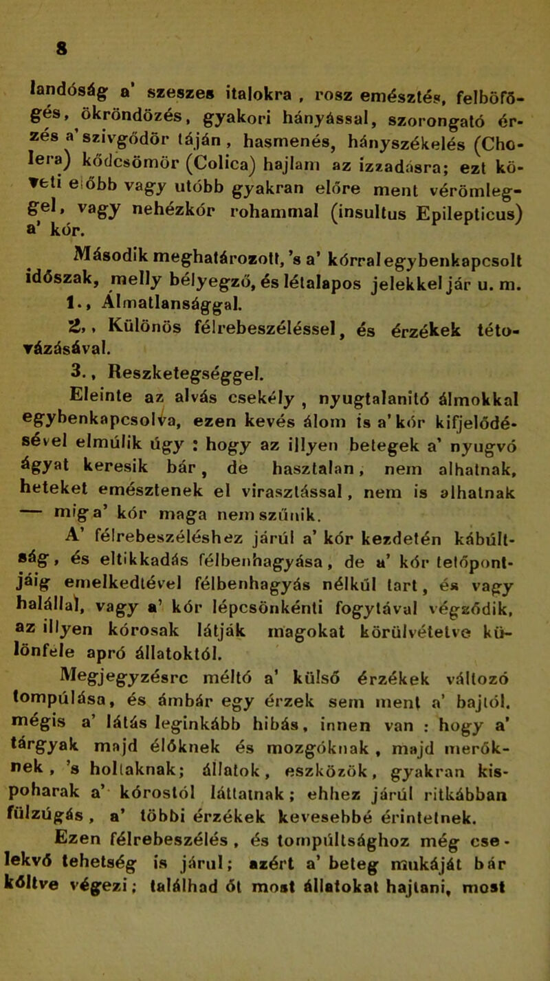 landóság a’ szeszes italokra , rósz emésztés, felböfő- gés, ökröndözés, gyakori hányással, szorongató ér- zés a szivgődör táján, hasmenés, hányszékelés (Cho- lera) kődcsömör (Colica) hajlam az izzadásra; ezt kö- veti eíőbb vagy utóbb gyakran előre ment vérömleg- gel, vagy nehézkor rohammal (insultus Epilepticus) a’ kór. Második meghatározott, ’s a’ kórral egy benkapcsolt időszak, melly bélyegző, és létalapos jelekkel jár u. m. l.» Álmatlansággal. » Különös félrebeszéléssel, és érzékek této- vázásával. 3., Reszketegséggel. Eleinte az alvás csekély , nyugtalanító álmokkal egybenkapcsol^a, ezen kevés álom is a’kór kifjelődé- sével elmúlik úgy : hogy az illyen betegek a’ nyugvó ágyat keresik bár, de hasztalan , nem alhatnak, heteket emésztenek el virasztással, nem is alhatnak miga’ kór maga nem szűnik. A’ félrebeszéléshez járul a’ kór kezdetén kábűlt- ság, és eltikkadás félbenhagyása, de a’ kór tetőpont- jáig emelkedtével félbenhagyás nélkül tart, és vagy halállal, vagy a’ kór Iépcsönkénti fogytával végződik, az illyen kórosak látják magokat körülvételve kü- lönféle apró állatoktól. Megjegyzésre méltó a’ külső érzékek változó tompúlása, és ámbár egy érzek sem ment a’ bajtól, mégis a’ látás leginkább hibás, innen van : hogy a’ tárgyak majd élőknek és mozgóknak , majd merők- nek , ’s holtaknak; állatok, eszközök, gyakran kis- poharak a’ kórostól láttatnak; ehhez járúi ritkábban fülzűgás , a’ többi érzékek kevesebbé érintetnek. Ezen félrebeszélés , és tompultsághoz még cse- lekvő tehetség is járul; azért a’beteg rriukáját bár kőltve végezi; találhad ót most állatokat hajlani, most