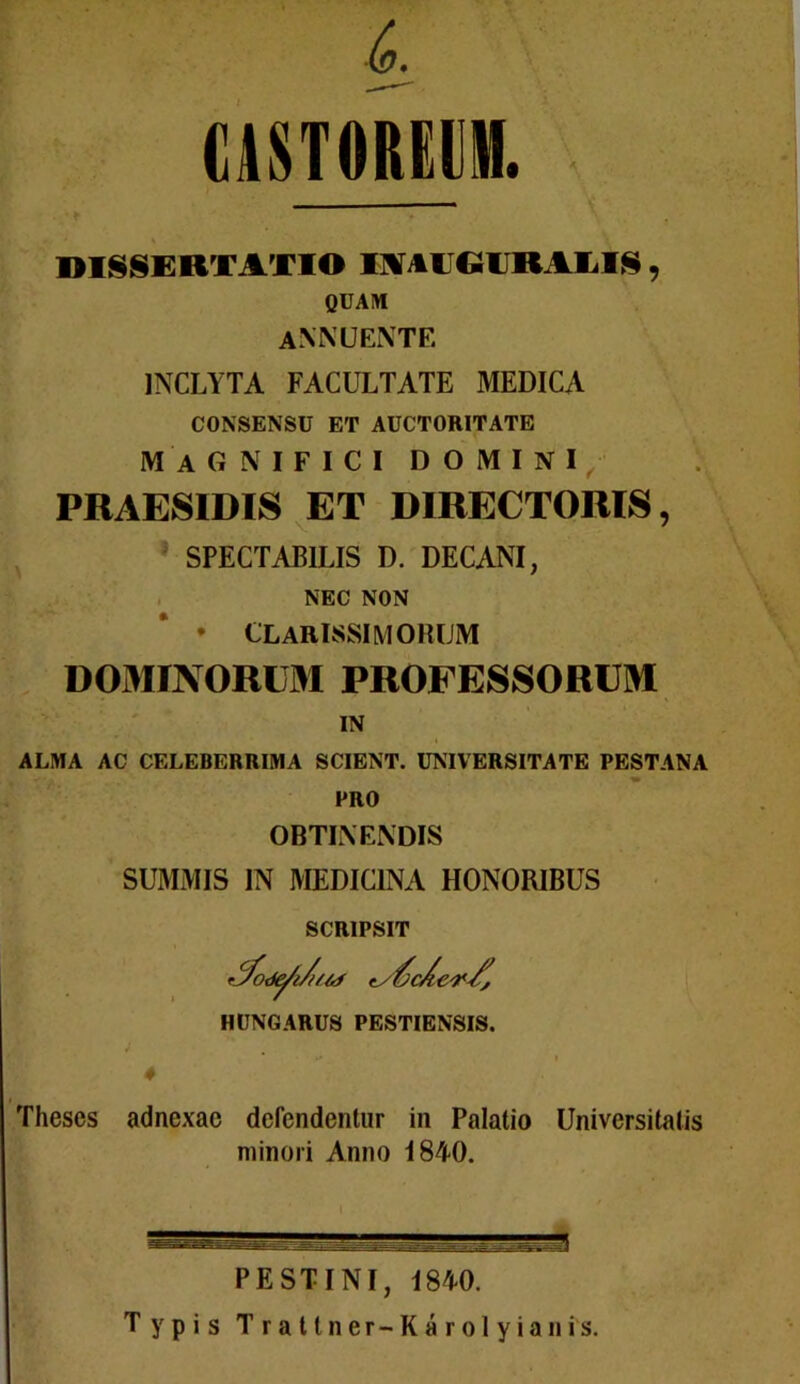 CASTOREUM. DISSERTATIO IAAIJGIJRAEIS, QUAM annuente INCLYTA FACULTATE MEDICA CONSENSU ET AUCTORITATE magnifici domini PRAESIDIS ET DIRECTORIS, SPECTABILIS D. DECANI, NEC NON * CLARISSIMORUM DOMINORUM PROFESSORUM IN ALMA AC CELEBERRIMA SCIENT. UNIVERSITATE PESTANA PRO OBTINENDIS SUMMIS IN MEDICINA HONORIBUS SCRIPSIT HUNGARUS PESTIENSIS. ♦ Theses adnexae defendentur in Palatio Universitatis minori Anno 1840. PE ST I NI, 1840. Typis Trattner-Karolyianis.