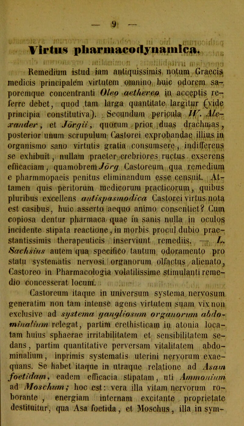 Virtus pharmacoilyiiaiiiica. • •• '• .nubili;»:: *ft . : i.tjivii hwj.-vmki Remedium istud iam antiquissimis notum Graecis medicis principalem virtutem omnino huic odorem sa- poremque concentranti Oleo aethereo j-n. acceptis re- ferre debet, quod tam larga quantitate largitur (vide principia constitutiva). Secundum pericula JV. Ale- xander, et Jorgii, quorum prior duas drachmas, posterior unum scrupulum Castorei exprobandae illius in organismo sano virtutis gratia consumsere, indifferens se exhibuit, nullam praeter -crebriores ructus exserens efficaciam, quamobrem Jorg Castoreum qua remedium e pharmmopaeis penitus eliminandum esse censuit. At- tamen quis peritorum medicorum practicorum, quibus pluribus excellens antispasmodica Castorei virtus nota est casibus, huic asserto aequo animo consentiet? Cum copiosa dentur pharmaca quae in sanis nulla in oculos incidente stipata reactione, in morbis procul dubio prae- stantissimis therapeuticis inserviunt remediis. — L. Sachsius autem qua specifieo tantum odoramento pro statu systematis nervosi organorum olfactus alienato, Castoreo in Pharmacologia volatilissime stimulanti reme- dio concesserat locum. Castoreum itaque in universum systema nervosum generatim non tam intense agens virtutem suam vix non exclusive ad systema ganglio sum organorum abdo- minalium relegat, partim erelhisticam in atonia loca- tam huius sphaerae irritabilitatem et scnsibililatcin se- dans, partim quantitative perversam vitalitatem abdo- minalium, inprimis systematis uterini nervorum exae- quans. Se habet itaque in utraque relatione ad Asam foetidam, eadem efficacia stipatam, uti Ammoniurn ad Moschum; hoc est: vera illa vitam nervorum ro- borante , energiam internam excitante proprietate destituitur, qua Asa foetida, et Moschus, illa in syni-