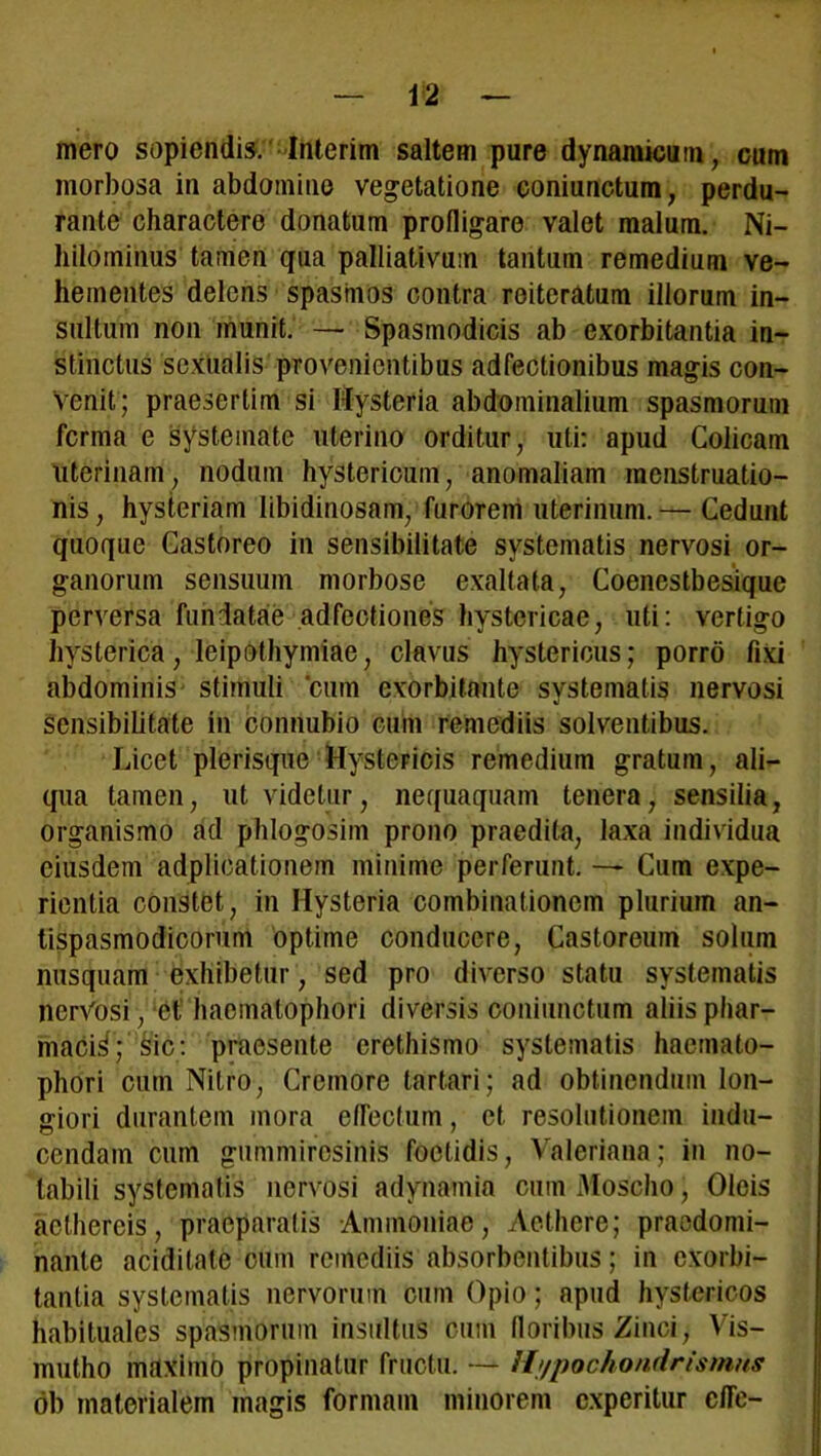 mero sopiendis. Interim saltem pure dynamicum, cum morbosa in abdomine vegetatione coniunctum, perdu- rante charactere donatum profligare valet malum. Ni- hilominus tamen qua palliativum tantum remedium ve- hementes delens spasmos contra reiteratum illorum in- sultum non munit. —• Spasmodicis ab exorbitantia in- stinctus sexualis provenientibus adfectionibus magis con- venit; praesertim si Hysteria abdominalium spasmorum fcrma e systemate uterino orditur, uti: apud Colicam uterinam, nodum hystericum, anomaliam menstruatio- nis, hysteriam libidinosam, furorem uterinum.— Cedunt quoque Castoreo in sensibilitate systematis nervosi or- ganorum sensuum morbose exaltata, Coenestbesique perversa fundatae adfectiones hystericae, uti: vertigo hysterica, leipothymiae, clavus hystericus; porro fixi abdominis stimuli cum exorbitante systematis nervosi sensibilitate in connubio cum remediis solventibus. Licet plerisque Hystericis remedium gratum, ali- qua tamen, ut videtur, nequaquam tenera, sensilia, organismo ad phlogosim prono praedita, laxa individua eiusdem adplicationem minime perferunt. — Cum expe- rientia constet, in Hysteria combinationem plurium an- tispasmodicorum optime conducere, Castoreum solum nusquam exhibetur, sed pro diverso statu systematis nerVosi, et haemalophori diversis coniunctum aliis phar- maci^; sic: praesente crethismo systematis haemalo- phori cum Nitro, Cremore tartari; ad obtinendum lon- giori durantem mora eflectum, et resolutionem indu- cendam cum gummiresinis foetidis, Valeriana; in no- tabili systematis nervosi adynamia cum Moscho, Oleis aethereis, praeparatis Ammoniae, Aethere; praedomi- nante aciditate cum remediis absorbentibus; in exorbi- tantia systematis nervorum cum Opio; apud hystericos habituales spasmorum insultus cum floribus Zinci, Vis- mutho maximo propinatur fructu. — /I/pochondrismns ob materialem magis formam minorem experitur cfle-