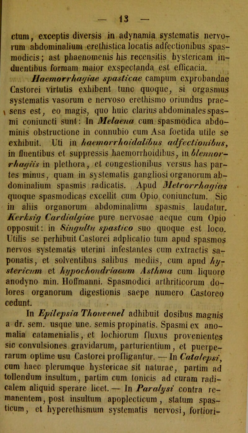 etum, exceptis diversis in adynamia systematis nervo- rum abdominalium erethistica locatis adfectionibus spas- modicis ; ast phaenomenis his recensitis hystericam in- duentibus formam maior exspectanda est efficacia. Haemorrhagiae spasticae campum exprobandae Castorei virtutis exhibent tunc quoque, si orgasmus systematis vasorum e nervoso ercthismo oriundus prac- \ sens est, eo magis, quo huic clarius abdominales spas- mi coniuncti sunt: In Melaena cum spasmodica abdo- minis obstructione in connubio cum Asa foetida utile se exhibuit. Uti in haemorrhoidalibus adfectionibus, in fluentibus et suppressis haemorrhoidibus, in blennor- rhagiis in plethora, et congestionibus versus has par- tes minus, quam in systematis gangliosi organorum ab- dominalium spasmis radicatis. Apud Metrorrhagias quoque spasmodicas excellit cum Opio coniunctum. Sic in aliis organorum abdominalium spasmis laudatur. Kerksig Cardialgiae pure nervosae aeque cum Opio opposuit: in Singultu spastico suo quoque est loco. Utilis se perhibuit Castorei adplicatio tum apud spasmos nervos systematis uterini infestantes cum extractis sa- ponatis, et solventibus salibus mediis, cum apud hy- stericum et hypochondriaaum Asthma cum liquore anodyno min. Hoflmanni. Spasmodici arthriticorum do- lores organorum digestionis saepe numero Castoreo cedunt. In Epilepsia Thouvenel adhibuit dosibus magnis a dr. sem. usque une. semis propinatis. Spasmi ex ano- malia catamenialis, et lochiorum fluxus provenientes sic convulsiones gravidarum, parturientium, et puerpe- rarum optime usu Castorei profligantur. — In Catalepsi, cum haec plerumque hystericae sit naturae, partim ad tollendum insultum, partim cum Ionicis ad curam radi— calem aliquid sperare licet. — In Paralysi contra re- manentem , post insultum apoplecticum, statum spas- ticum, et hyperethismum systematis nervosi, fortiori-