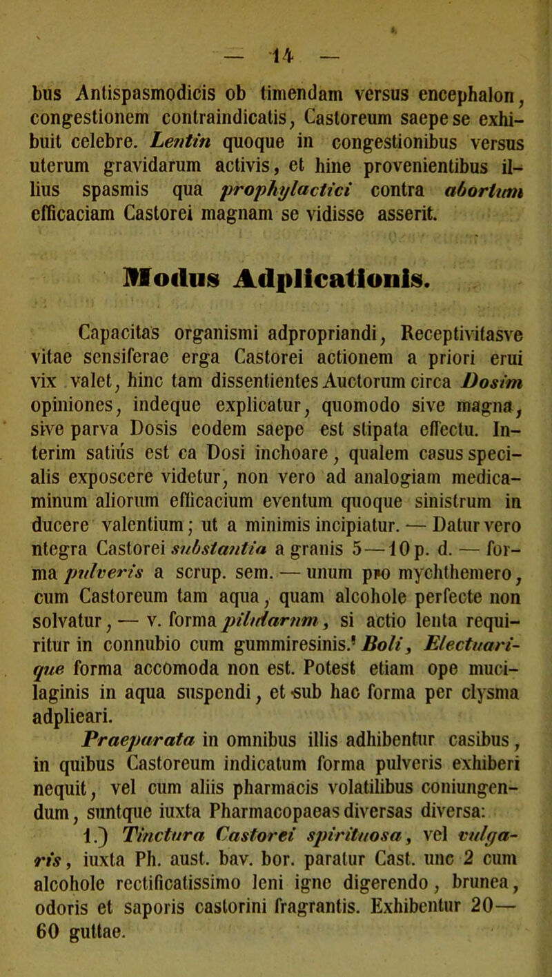 l, bus Antispasmodicis ob timendam versus encephalon, congestionem contraindicatis, Castoreum saepe se exhi- buit celebre. Lentin quoque in congestionibus versus uterum gravidarum activis, et hine provenientibus il- lius spasmis qua prophyladici contra abortum efficaciam Castorei magnam se vidisse asserit. Modus triplicationis. Capacitas organismi adpropriandi, Receptivitasve vitae sensiferae erga Castorei actionem a priori erui vix valet, hinc tam dissentientes Auctorum circa Dosim opiniones, indeque explicatur, quomodo sive magna, sive parva Dosis eodem saepe est stipata effectu. In- terim satius est ca Dosi inchoare, qualem casus speci- alis exposcere videtur, non vero ad analogiam medica- minum aliorum efficacium eventum quoque sinistrum in ducere valentium; ut a minimis incipiatur. — Datur vero ntegra Castorei substantia a granis 5—lOp. d. — for- ma pulveris a scrup. sem. — unum pim mychthemero, cum Castoreum tam aqua, quam alcohole perfecte non solvatur, — v. forma pilularum, si actio lenta requi- ritur in connubio cum gummiresinis.’ Boli, Electuari- que forma accomoda non est. Potest etiam ope muci- laginis in aqua suspendi, et -sub hac forma per clysma adplieari. Praeparata in omnibus illis adhibentur casibus, in quibus Castoreum indicatum forma pulveris exhiberi nequit, vel cum aliis pharmacis volatilibus coniungen- dum, suntque iuxta Pharmacopaeas diversas diversa: 1.} Tinctura Castorei spirituosa, vel vulga- ris , iuxta Ph. aust. bav. bor. paratur Cast. une 2 cum alcohole rectificatissimo leni igne digerendo, brunea, odoris et saporis castorini fragrantis. Exhibentur 20— 60 guttae.