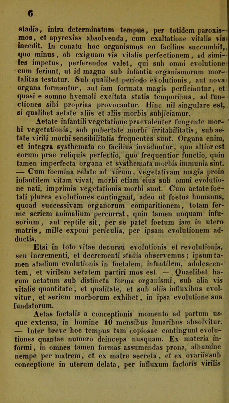 stadia, intra determinatum tempus, per totidem paroxis— mos, et apyrexias absolvenda, cum exaltatione vitalis vis» incedit. In conatu hoc organismus eo facilius succumbit,, quo minus, ob exiguam vis vitalis perfectionem, ad simi- les impetus, perferendos valet, qui sub omni evolutione • eum feriunt, ut id magna sub infantia organismorum mor- talitas testatur. Sub qualibet periodo evolutionis, aut nova organa formantur, aut iam formata magis perficiuntur, et quasi e somno byemali excitata statis temporibus, ad fun- ctiones sibi proprias provocantur. Hinc nil singulare est, si qualibet aetate aliis et aliis morbis subjiciamur. Aetate infantili vegetatione praevalenter fungente mor- bi vegetationis, sub pubertate morbi irritabilitatis, sub ae- tate virili morbi sensibilitatis frequentes sunt. Organa enim, et integra systhemata eo facilius invaduntur, quo altiorest eorum prae reliquis perfectio, quo frequentior functio, quin tamen imperfecta organa et systhemata morbis immunia sint. — Cum foemina relate ad virum, vegetativam magis proin infantilem vitam vivat, morbi etiam eius sub omni evolutio- ne nati, imprimis vegetationis morbi sunt. Cum aetate foe- tali plures evolutiones contingant, adeo ut foetus humanus, quoad successivam organorum comparitionem, totam fer- ■me seriem animalium percurrat, quin tamen unquam infu- sorium, aut reptile sit, per se patet foetum iam in utero matris, mille exponi periculis, per ipsam evolutionem ad- ductis. Etsi in toto vitae decursu evolutionis et revolutionis, seu incrementi, et decrementi stadia observemus; ipsum ta- men stadium evolutionis in foetalem, infantilem, adolescen- tem, et virilem aetatem partiri mos est. —.Quaelibet ha- rum aetatum sub distincta forma organismi, sub alia vis vitalis quantitate, et qualitate, et sub aliis influxibus evol- vitur , et seriem morborum exhibet, in ipsa evolutione sua fundatorum. Aetas foetalis a conceptionis momento ad partum us- que extensa, in homine 10 mensibus lunaribus absolvitur. — Inter breve hoc tempus tam copiosae contingunt evolu- tiones quantae numero deinceps nusquann Ex materia in- formi , in omnes tamen formas assumendas prona, albumine nempe per matrem, et ex matre secreta, et ex ovariis sub conceptione in uterum delata, per iufiuxum factoris virilis