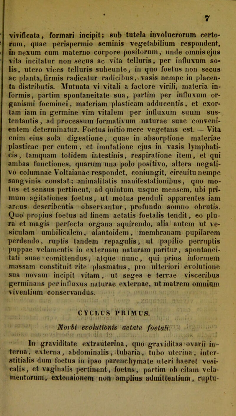 vivificata, formari incipit; sub tutela involucrorum certo- rum, quae perispermio seminis veg^etabilium respondent, in nexum cum materno corpore positorum, unde omnis ejus vita incitatur non secus ac vita telluris, per influxum so- lis, utero vices telluris subeunte, in quo foetus non secus ac planta,firmis radicatur radicibus,vvasis nempe in placen- ta distributis. Mutuata vi vitali a factore virili, materia in- formis, partim spontaneitate sua, partim per influxum or- ganismi foeminei, materiam plasticam adducentis, et exor- tam iarn in germine vim vitalem per influxum suum sus- tentantis , ad processum formativum naturae suae conveni- entem determinatur. Foetus initio mere vegetans est.— Vita enim eius sola digestione, quae in absorptione materiae plasticae per cutem, et imutatione ejus in vasis lymphati- cis , tamquam totidem iiitestinis, respiratione item, et qui ambas functiones, quarum una polo positivo, altera negati- vo columnae Voltaianae respondet, coniungit, circuitu nempe sangvinis constat; animalitatis manifestationibus, quo mo- tus et sensus pertinent, ad quintum usque mensem, ubi pri- mum agitationes foetus, ut motus penduli apparentes iam arcus describentis observantur, profundo somno obrutis. Quo propius foetus ad finem aetatis foetalis tendit, eo plu- ra et magis perfecta organa aquirendo. alia autem ut ve- siculam umbilicalem, alantoidem, membranam pupilarem perdendo, ruptis tandem repagulis, ut papilio perruptis puppae velamentis in externam naturam paritur, spontanei- tati suae' comittendus, atque nunc, qui prius informem massam constituit rite plasmatus, pro ulteriori evolutione sua novam incipit vitam, ut seges e terrae visceribus germinans per influxus naturae externae, ut matrem omnium viventium conservandus. CYCLUS PRIMUS. Morbi evolutionis aetate foetali. ' < I In graviditate extrauterina, quo graviditas ovarii in- terna, externa, abdominalis, tubaria, tubo uterina, inter- stitialis dum foetus in ipso parenchymate uteri haeret vesi- calis, et vaginalis pertinent, foetus, partim ob citam vela- mentorum, extensionem non amplius admittentium, ruptu-