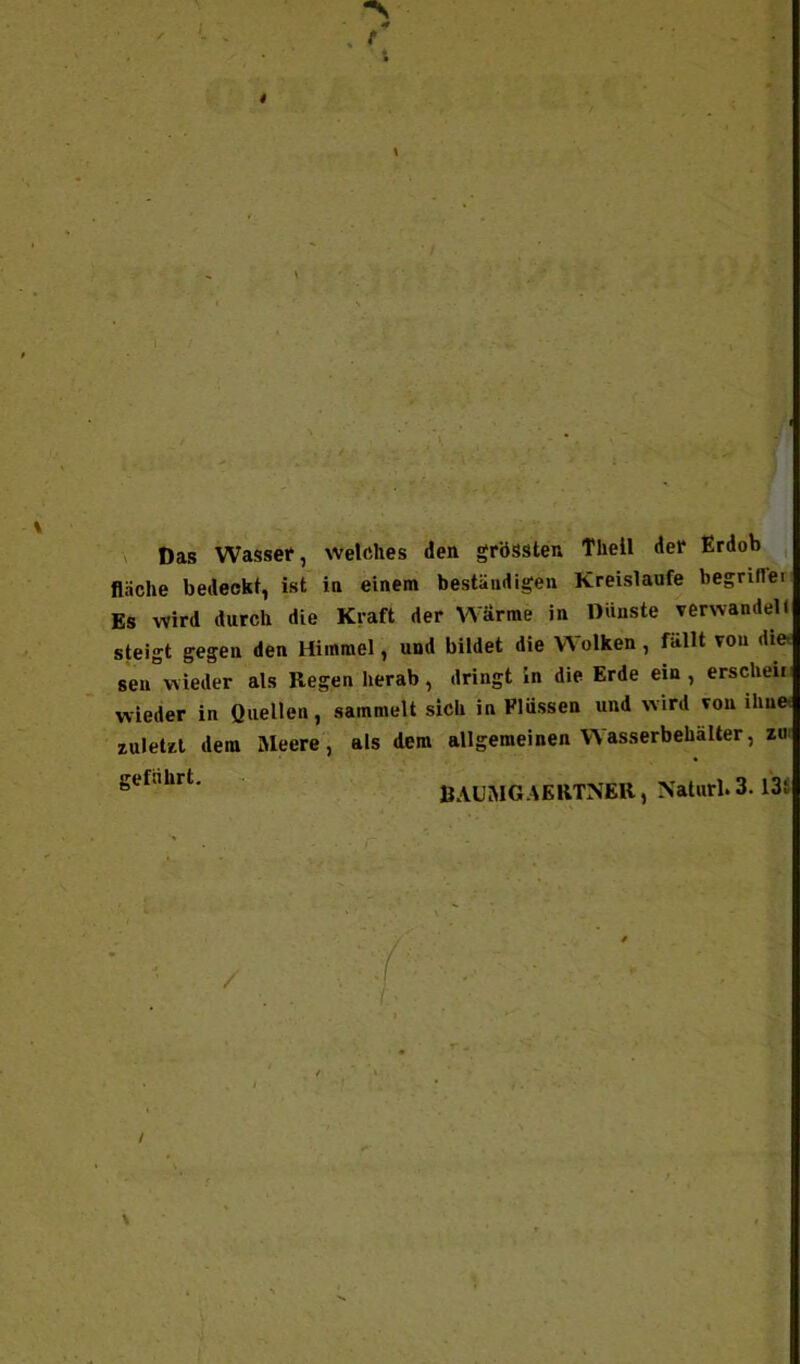 t Das Wasser, wetches den grossten Theil der Erdob fiache bedeckt, ist in einem bestiindigen Kreislaufe begriflei Es vvird durcli die Kraft der Warme in Diinste verwandel» steigt gegen den Hiinrael, und bildet die Wolken, fallt von die sen wieder ais llegen herab , dringt in die Erde ein , erscheii wieder in Qnellen, sammelt sicli in Fliissen und wird von iliue zuletzl dera Meere, ais dem allgemeinen W asserbehalter, zu gcfnlirt' BAUMGAERTNEll, Naturi.3.13S