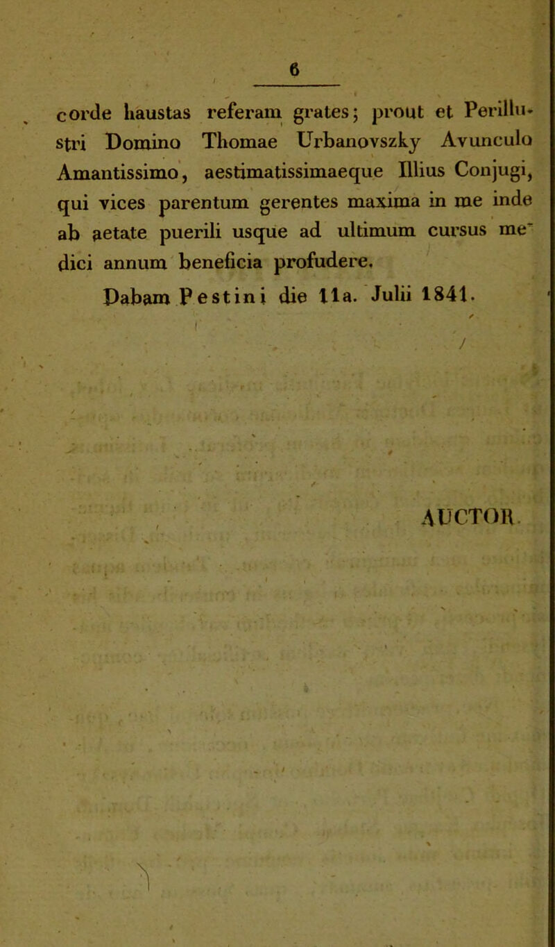 corde haustas referam grates; prout et Perillu* stri Domino Thomae Urbanovszky Avunculo Amantissimo, aestimatissimaeque Illius Conjugi, qui vices parentum gerentes maxima in me inde ab aetate puerili usque ad ultimum cursus me' dici annum beneficia profudere. Dabam Festini die Ha. Julii 1841. auctor l » ‘ r ■ * *■' i. V : - i w-i •