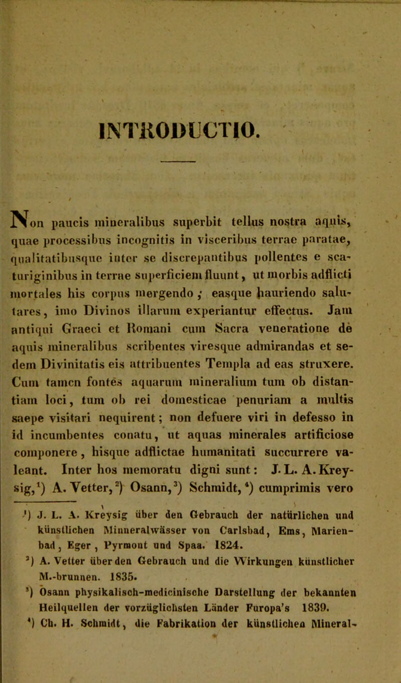 INTRODUCTIO. IVon paucis mineralibus superbit tellus nostra aquis, quae processibus incognitis in visceribus terrae paratae, qnalifatibiisque inter se discrepantibus pollentes e sca- turiginibus in terrae superficiem fluunt, ut morbis adflicti mortales his corpus mergendo ,• easque hauriendo salu- tares, imo Divinos illarum experiantur effectus. Jam antiqui Graeci et Romani cum Sacra veneratione de aquis mineralibus scribentes viresque admirandas et se- dem Divinitatis eis attribuentes Templa ad eas struxere. Cum tamen fontes aquarum mineralium tum ob distan- tiam loci, tum ob rei domesticae penuriam a inultis saepe visitari nequirent; non defuere viri in defesso in id incumbentes conatu, ut aquas minerales artificiose componere, hisque adflictae humanitati succurrere va- leant. Inter hos memoratu digni sunt: J. L. A. Krey- sig,1) A. Vetter,2) Osann,3) Schmidt,4) cumprimis vero t ') J. L. A. Kreysig iiber den Gebrauch der naturlichen und kiinstlichen Minneralwasser von Carlsbad, Ems, Marien- bad, Eger , Pyrraont und Spaa. 1824. 3) A. Vetter iiber den Gebrauch und die Wirkungen kiinstlicher M.-brunnen. 1835. 5) Osann physikalisch-medicinisohe Darstellung der bekannten Heilquellen der vorziiglichslen Lander Furopa’s 1839. 4) Cb. H. Schmidt, die Fabrikation der kunstlichen Mineral-