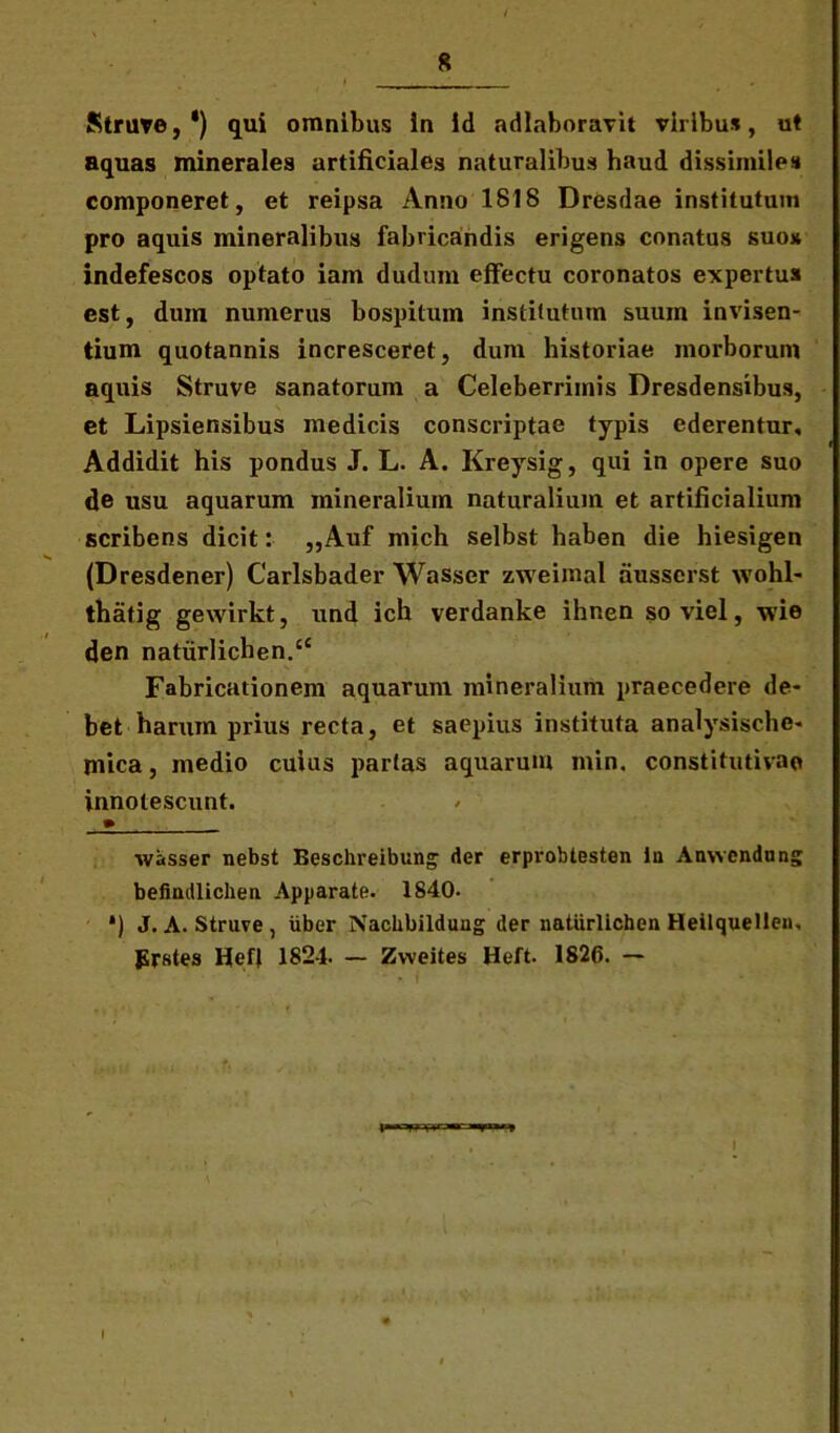 Strate,* *) qui omnibus in id adlaboravit viribus, ut aquas minerales artificiales naturalibus haud dissimiles componeret, et reipsa Anno 1818 Dresdae institutum pro aquis mineralibus fabricandis erigens conatus suo* indefescos optato iam dudum effectu coronatos expertus est, dum numerus bospitum institutum suum invisen- tium quotannis incresceret, dum historiae morborum aquis Struve sanatorum a Celeberrimis Dresdensibus, et Lipsiensibus medicis conscriptae typis ederentur. Addidit his pondus J. L. A. Kreysig, qui in opere suo de usu aquarum mineralium naturalium et artificialium scribens dicit: „Auf mich selbst haben die hiesigen (Dresdener) Carlsbader Wasscr zweimal ausserst wohl- thatig gewirkt, und ich verdanke ihnen so viel, wie den natiirlichen.cC Fabricationem aquarum mineralium praecedere de- bet harum prius recta, et saepius instituta analysische- mica, medio cuius parias aquarum min. constitutivae innotescunt. » wasser nebst Eeschreibung der erprobtesten in Anwendung befindlichea Apparate. 1840. *) J. A. Struve , uber Nachbilduug der naturlichen Heilquellen. Prstes llefl 1824. — Zvveites Heft. 1826. — I