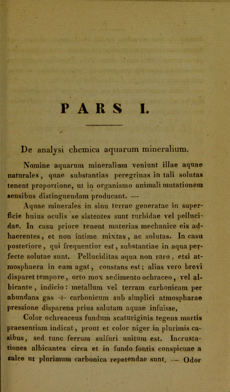 ' PARS I. De analysi chemica aquarum mineralium. Nomine aquarum mineralium veniunt illae aquae naturales, quae substantias peregrinas in tali solutas tenent proportione, ut in organismo animali mutationem sensibus distinguendam producant. — Aquae minerales in sinu terrae generatae in super- ficie huius oculis se sistentes sunt turbidae vel pellaci- dae. In casu priore tenent materias mechanice eis ad- haerentes, et non intime mixtas, ac solutas. In casu posteriore , qui frequentior est, substantiae in aqua per- fecte solutae sunt. Pelluciditas aqua non raro 3 etsi at- mosphaera in eam agat, constans est; alias vero brevi disparet tempore, orto mox sedimento ochraceo, vel al- bicante , indicio: metallum vel terram carbonicam per abundans gas -+- carbonicum sub simplici atmospharae pressione disparens prius salutam aquae infuisse. Color ochreaceus fundum scaturiginis tegens martis praesentiam indicat, prout et color niger in plurimis ca- sibus, sed tunc ferrum sulfuri unitum est. Incrusta- tiones albicantes circa et in fundo fontis conspicuae a calce ut plurimum carbonica repetendae sunt. — Odor