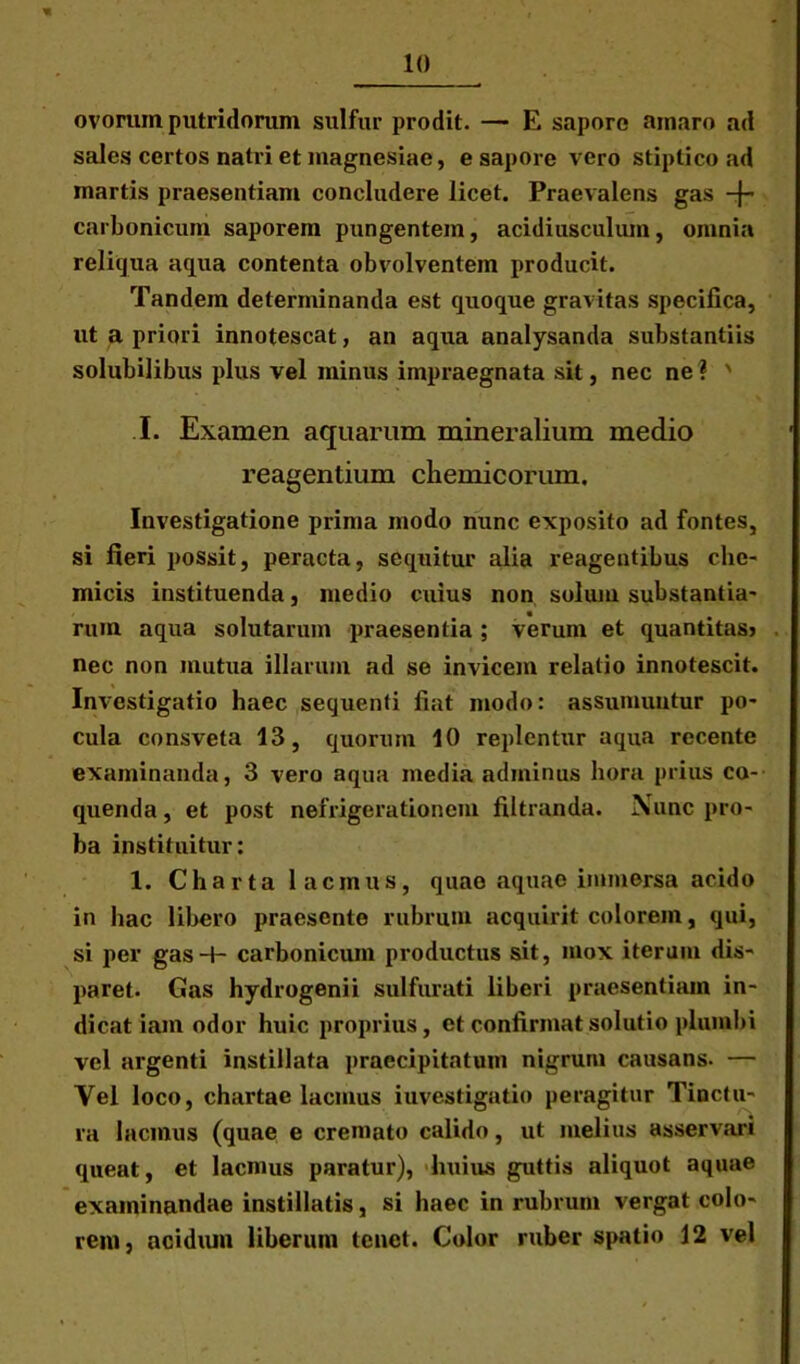 ovorum putridorum sulfur prodit. — E sapore amaro ad sales certos natri et magnesiae, e sapore vero stiptico ad martis praesentiam concludere licet. Praevalens gas -f- carbonicum saporem pungentem, acidiusculum, omnia reliqua aqua contenta obvolventem producit. Tandem determinanda est quoque gravitas specifica, ut a priori innotescat, an aqua analysanda substantiis solubilibus plus vel minus impraegnata sit, nec ne? ' I. Examen aquarum mineralium medio reagentium cliemicorum. Investigatione prima modo nunc exposito ad fontes, si fieri possit, peracta, sequitur alia reagentibus che- micis instituenda, medio cuius non solum substantia- rum aqua solutarum praesentia; verum et quantitas? nec non mutua illarum ad se invicem relatio innotescit. Investigatio haec sequenti fiat modo: assumuntur po- cula consveta 13, quorum 10 replentur aqua recente examinanda, 3 vero aqua media adminus hora prius co- quenda , et post nefrigerationem filtranda. Nunc pro- ba instituitur: 1. Charta 1 acinus, quae aquae immersa acido in hac libero praesente rubrum acquirit colorem, qui, si per gas-H carbonicum productus sit, mox iterum dis- paret. Gas hydrogenii sulfurati liberi praesentiam in- dicat iam odor huic proprius, et confirmat solutio plumbi vel argenti instillata praecipitatum nigrum causans. — Vel loco, chartae lacmus investigatio peragitur Tinctu- ra 1 acinus (quae e cremato calido, ut melius asservari queat, et lacnius paratur), huius guttis aliquot aquae examinandae instillatis, si haec in rubrum vergat colo- rem, acidum liberum tenet. Color ruber spatio 12 vel