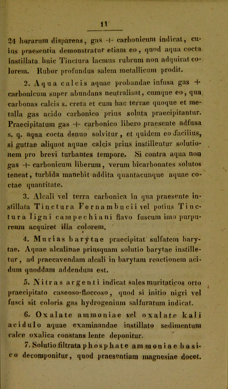 24 horarum disparens, gns -|- carbonicuni indicat, cu- ius praesentia demonstrutur etiam eo, quod aqua cocta instillata huic Tinctura lacmus rubrum non adquirat co- lorem. Rubor profundus salem metallicum prodit. 2. Aqua calcis aquae probandae infusa gas 4- carbonicuni super abundans neutralisat, cumque eo, qua carbonas calcis s. creta et cum hac terrae quoque et me- talla gas acido carbonico prius soluta praecipitantur. Praecipitatum gas 4- carbonico libero praesente ndfusa s. q. aqua cocta clenuo solvitur, et quidem eovfaciiius, si guttae aliquot aquae calcis prius instillentur solutio- nem pro brevi turbantes tempore. Si contra aqua non gas 4- carbonicuni liberum, verum bicarbonates solutos teneat, turbida manebit addita quantacunque aquae co- ctae quantitate. 3. Alcali vel terra carbonica in qua praesente in- stillata Tinctura For na mbucii vel potius Tinc- tura ligni campechiani flavo fuscum imo purpu- reum acquiret illa colorem. 4. Murias barytae praecipitat sulfatem bary- tae. Aquae alcalinae priusquam solutio barytae instille- tur , ad praecavendam alcali in barytam reactionem aci- dum quoddam addendum est. 5. Nitras argenti indicat sales muritaticos orto praecipitato caseoso-floccoso, quod si initio nigri vel fusci sit coloris gas hydrogenium sal furatum indicat. 6. Ox alate amnion i ae vel ox alate kali acidulo aquae examinandae instillato sedimentum calce oxalica constans lente deponitur. 7. Solutio iiltrata phosp liate ammoniae basi- co decomponitur, quod praesentiam magnesiae docet.