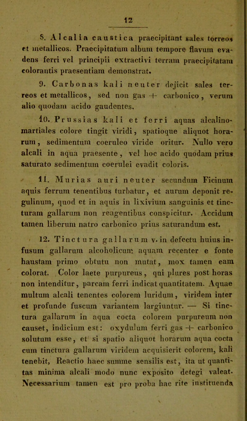 S. Alcalia caustica praecipitant sales terreos et metallicos. Praecipitatum album tempore flavum eva- dens ferri vel principii extractivi terram praecipitatam colorantis praesentiam demonstrat. 9. Carbonas kali neuter dejicit sales ter- reos et metallicos, sed non gas -f- carbonico, verum alio quodam acido gaudentes. 10. Prussias kali et ferri aquas alcalino- martiales colore tingit viridi, spatioque aliquot hora- rum , sedimentum coeruleo viride oritur. Nullo vero alcali in aqua praesente , vel hoc acido quodam prius saturato sedimentum coerulei evadit coloris. 11. Murias auri neuter secundum Ficinuin aquis ferrum tenentibus turbatur, et aurum deponit re- gulinum, quod et in aquis in lixivium sanguinis et tinc- turam gallarum non reagentibus conspicitur. Accidum tamen liberum natro carbonico prius saturandum est. 12. Tinctura gallarum v.in defectu huius in- fusum gallarum alcoholicum aquam recenter e fonte haustam primo obtutu non mutat, mox tamen eam colorat. Color laete purpureus, qui plures post horas non intenditur, parcam ferri indicat quantitatem. Aquae multum alcali tenentes colorem luridum, viridem inter et profunde fuscum variantem largiuntur. — Si tinc- tura gallarum in aqua cocta colorem purpureum non causet, indicium est: oxydulum ferri gas -+- carbonico solutum esse, et si spatio aliquot horarum aqua cocta cum tinctura gallarum viridem acquisierit colorem, kali tenebit. Reactio haec summe sensilis est, ita ut quanti- tas minima alcali modo nunc exposito detegi valeat. Necessarium tamen est pro proba hac rite instituenda, \