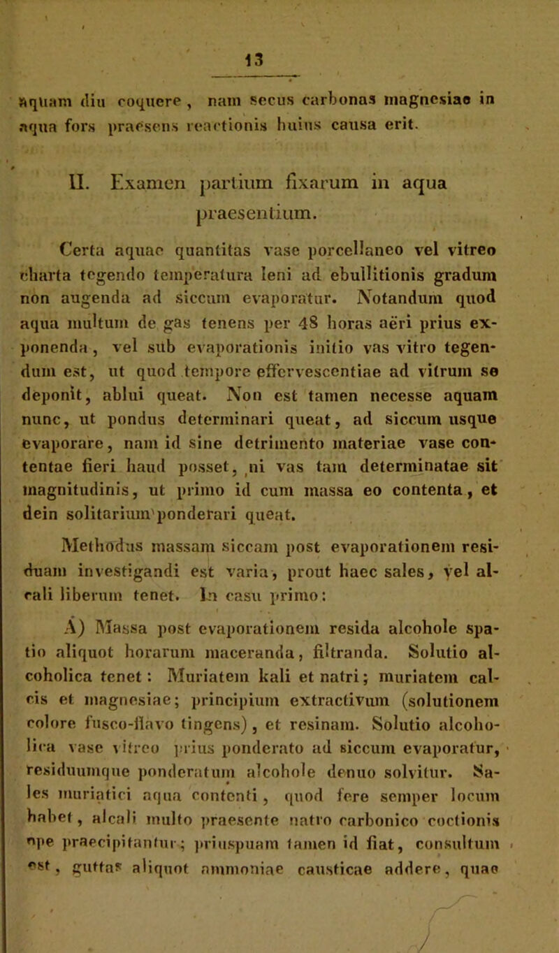 aquam diu coquere , nam secus carbonas magncsiae in aqua fors praesens reactionis huius causa erit. II. Examen partium fixarum in aqua praesentium. Certa aquae quantitas vase porcelianeo vel vitreo charta tegendo temperatura leni ad ebullitionis gradum non augenda ad siccum evaporatur. Notandum quod aqua multum de gas tenens per 4§ horas aeri prius ex- ponenda , vel sub evaporationis initio vas vitro tegen- dum est, ut quod tempore pffcvvescentiae ad vitrum se deponit, ablui queat. Non est tamen necesse aquam nunc, ut pondus determinari queat, ad siccum usque evaporare, nam id sine detrimento materiae vase con- tentae fieri haud posset, ni vas tam determinatae sit magnitudinis, ut primo id cum massa eo contenta, et dein solitarium'pondehui queat. Methodus massam siccam post evaporationem resi- duam investigandi est varia, prout haec sales, vel al- rali liberum tenet. In casu primo: A) Massa post evaporationem resida alcohole spa- tio aliquot horarum maceranda, fiitranda. Solutio al- coholica tenet: Muriatein kali etnatri; muriatem cal- cis et magncsiae; principium extractivum (solutionem eoiore fusco-fiavo tingens), et resinam. Solutio alcoho- lica vase vitreo prius ponderato ad siccum evaporatur, residuumque ponderatum alcohole dentio solvitur. Sa- les muriatici aqua contenti, quod fere semper locum habet, aleati inulto praesente natro carbonico coctionis ope praecipitantur; priuspuam tamen id fiat, consultum . est, guttas aliquot nmmoniae causticae addere, quae