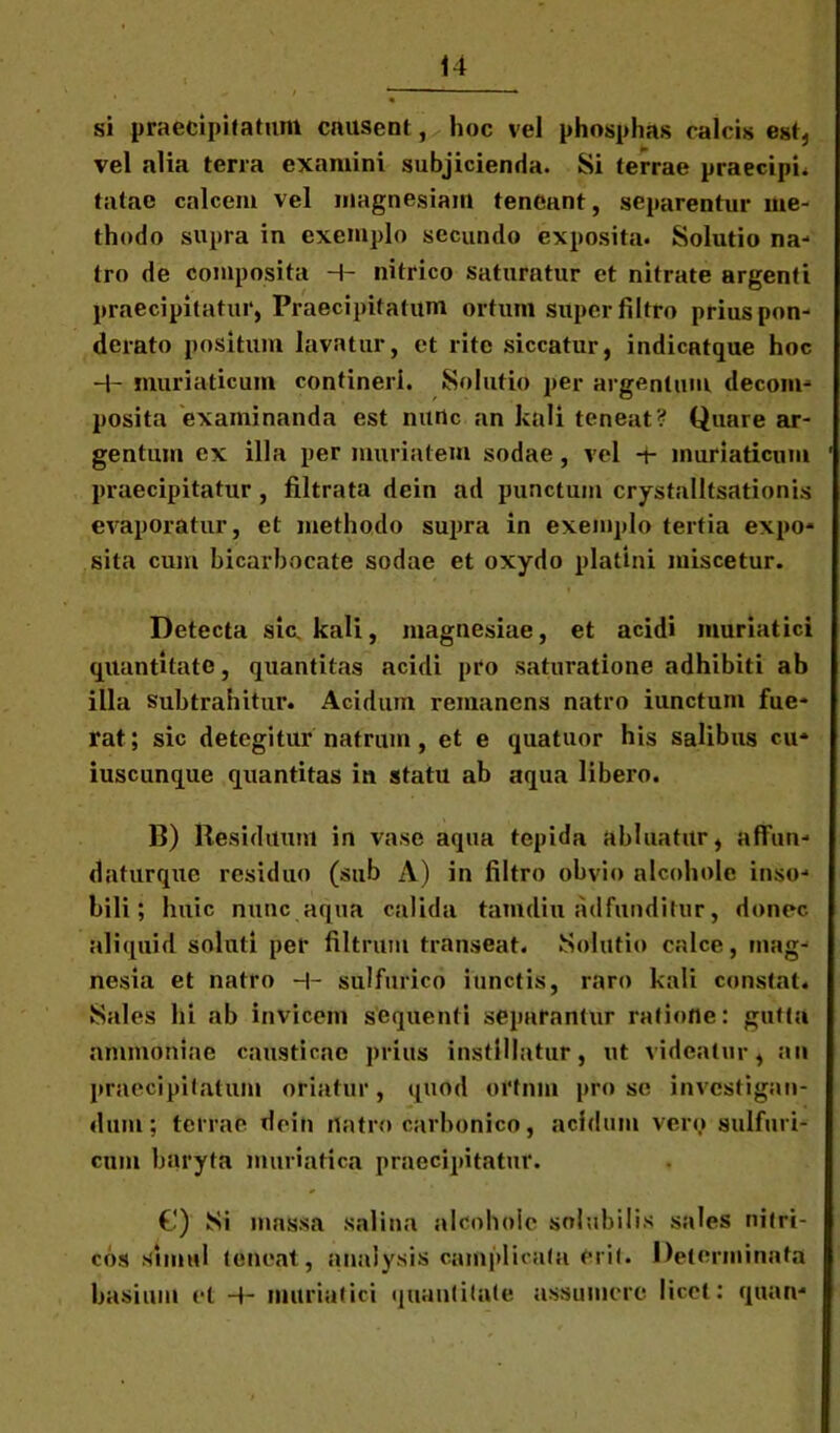 si praecipitatum causent, hoc vel phosphas calcis est* vel alia terra examini subjicienda. Si terrae praecipia tatae calcem vel magnesiam teneant, separentur me- thodo supra in exemplo secundo exposita. Solutio na-* tro de composita H- nitrico saturatur et nitrate argenti praecipitatur, Praecipitatum ortum super filtro prius pon- derato positum lavatur, et rite siccatur, indicatque hoc -+- muriaticum contineri. Solutio per argentum decom- posita examinanda est nunc an kali teneat? Quare ar- gentum ex illa per muriatem sodae, vel -t- muriaticum praecipitatur , filtrata dcin ad punctum crystalltsationis evaporatur, et methodo supra in exemplo tertia expo- sita cum bicarbocate sodae et oxydo platini miscetur. Detecta sic. kali, magnesiae, et acidi muriatici quantitate, quantitas acidi pro saturatione adhibiti ab illa subtrahitur. Acidum remanens natro iunctum fue- rat; sic detegitur natrum, et e quatuor his salibus cu- iuscunque quantitas in statu ab aqua libero. B) Residuum in vase aqua tepida abluatur, aflfun- daturque residuo (sub A) in filtro obvio alcoholc inso- bili; huic nunc aqua calida tamdiu adfunditur, donec aliquid soluti per filtrum transeat. Solutio calce, mag- nesia et natro H- sulfurico innetis, raro kali constat. Sales hi ab invicem sequenti separantur ratione: gutta ammoniae causticae prius instillatur, ut videatur, an praecipitatum oriatur, quod ortnm pro se investigan- dum; terrae deih rtatro carbonico, acidum vero sulfuri- cum baryta muriatica praecipitatur. €) Si massa salina alcoholc solubilis sales nitri- cos simul teneat, analysis camplicata erit. Determinata basium et H- muriatici quantitate assumere licet: quan-