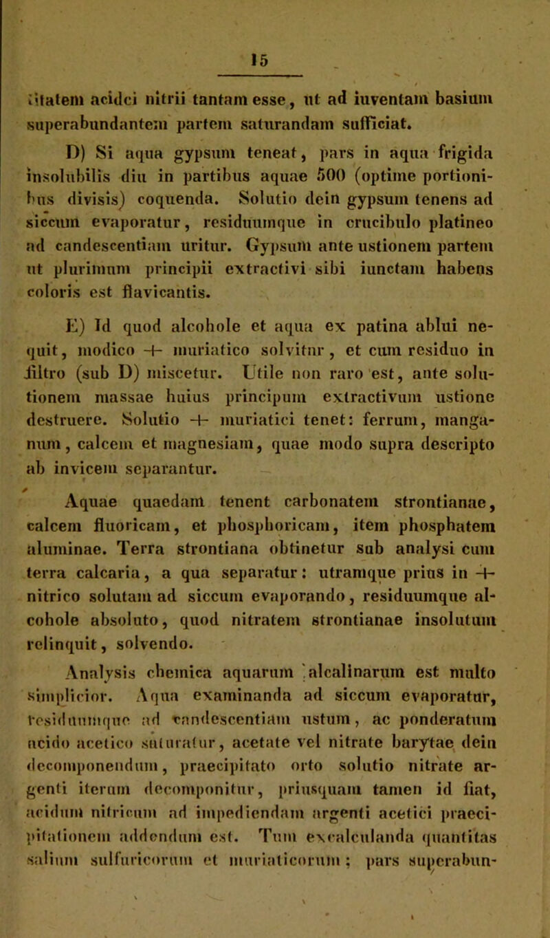 fitatem acidci nitrii tantam esse, ut ad iuvenlam basium superabundantem partem saturandam sufficiat. D) Si aqua gypsum teneat, pars in aqua frigida insolubilis diu in partibus aquae 500 (optime portioni- bus divisis) coquenda. Solutio dein gypsum tenens ad siccum evaporatur, residuumque in crucibulo platineo ad candescentium uritur. Gypsum ante ustionem partem ut plurimum principii extractivi sibi iunctam habens coloris est flavicantis. E) Id quod alcohole et aqua ex patina ablui ne- quit, modico -f- muriatico solvitur, et cum residuo in Jfiltro (sub D) miscetur. Utile non raro est, ante solu- tionem massae huius principum extractivum ustione destruere. Solutio -t- muriatici tenet: ferrum, manga- num, calcem et magnesiam, quae modo supra descripto ab invicem separantur. Aquae quaedam tenent carbonatein strontianae, calcem fluoricam, et phosphoricam, item phosphatem aluminae. Terra strontiana obtinetur sub analysi Cum terra calcaria, a qua separatur: utramque prius in H- nitrico solutam ad siccum evaporando, residuumque al- cohole absoluto, quod nitratem strontianae insolutum relinquit, solvendo. Analysis chemica aquarum alcalinarum est multo simplicior. Aqua examinanda ad siccum evaporatur, tesiduumque ad candescentium ustum, ac ponderatum acido acetico suturatur, acetate vel nitrate barytae dein dccomponeudum, praecipitato orto solutio nitrate ar- genti iterum dccomponitur, priusquam tamen id liat, acidum nitricum ad impediendam argenti acetici praeci- pitationem addendum est. Tum excalCulanda quantitas salium sulfuricorum et muriaticorum : pars superabun-