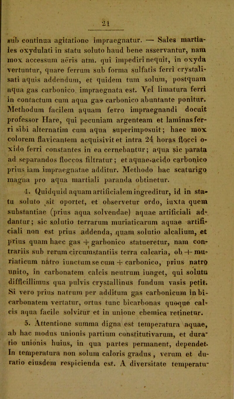 siib continua agitatione impraegnatur. — Sales martia- les oxydulati in statu soluto haud bene asservantur, nara mox accessum aeris atra, qui impediri nequit, in oxyda vertuntur, quare ferrum sub forma sulfatis ferri crystali- sati aquis addendum, et quidem tum solum, postquam nqua gas carbonico impraegnata est. Vel limatura ferri in contactum cum aqua gas- carbonico abuntante ponitur. Methodum facilem aquam ferro impraegnandi docuit professor Hare, qui pecuniam argenteam et laminas fer- ri sibi alternatim cum aqua superimposuit; haec mox colorem flavicantem acquisivitet intra 24 horas flocci o- xido ferri constantes in ea cernebantur; aqua sic parata ad separandos floccos filtratur; et aquae.acido carbonico prius iam impraegnatae additur. Methodo hac scaturigo magna pro aqua martiali paranda obtinetur. 4. Quidquid aquam artificialem ingreditur, id in sta- tu soluto ^sit oportet, et observetur ordo, iuxta quem substantiae (prius aqua solvendae) aquae artificiali ad- dantur; sic solutio terrarum muriaticarum aquae artifi- ciali non est prius addenda, quam solutio alcalium, et prius quam haec gas + garbonico statueretur, nam con- trariis sub rerum circumstantiis terra calcaria, ob-t-mu- riaticum natro iunctum se cum + carbonico, prius natro unito, in carbonatein calcis neutrum iunget, qui solutu difficillimus qua pulvis crystallinus fundum vasis petit. Si vero prius natrum per additum gas carbonicum inbi- carbonatem vertatur, ortus tunc bicarbonas quoque cal* cis aqua facile solvitur et in unione cbemica retinetur. « / \ 5. Attentione summa digna est temperatura aquae, ab hac modus unionis partium constitutivarum, et dura* tio unionis huius, in qua partes permanent, dependet- In temperatura non solum caloris gradus , verum et du- ratio eiusdem respicienda est. A diversitate temperatu*